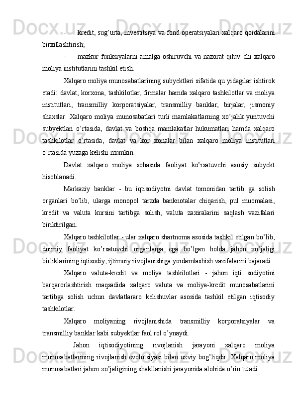 - kredit, sug’urta, investitsiya va fond operatsiyalari xalqaro qoidalarini
birxillashtirish;
- mazkur funksiyalarni amalga oshiruvchi  va nazorat  qiluv   chi  xalqaro
moliya institutlarini tashkil etish.
Xalqaro moliya munosabatlarining subyektlari sifatida qu  yidagilar ishtirok
etadi: davlat, korxona, tashkilotlar, firmalar hamda xalqaro tashkilotlar va moliya
institutlari,   transmilliy   korporatsiyalar,   transmilliy   banklar,   birjalar,   jismoniy
shaxslar.   Xalqaro   moliya   munosabatlari   turli   mamlakatlarning   xo’jalik   yurituvchi
subyektlari   o’rtasida,   davlat   va   boshqa   mamlakatlar   hukumatlari   hamda   xalqaro
tashkilotlar   o’rtasida,   davlat   va   kor   xonalar   bilan   xalqaro   moliya   institutlari
o’rtasida yuzaga kelishi mumkin.
Davlat   xalqaro   moliya   sohasida   faoliyat   ko’rsatuvchi   asosiy   subyekt
hisoblanadi.
Markaziy   banklar   -   bu   iqtisodiyotni   davlat   tomonidan   tartib   ga   solish
organlari   bo’lib,   ularga   monopol   tarzda   banknotalar   chiqarish,   pul   muomalasi,
kredit   va   valuta   kursini   tartibga   solish,   valuta   zaxiralarini   saqlash   vazifalari
biriktirilgan.
Xalqaro tashkilotlar - ular xalqaro shartnoma asosida tashkil etilgan bo’Iib,
doimiy   faoliyat   ko’rsatuvchi   organlarga   ega   bo’lgan   holda   jahon   xo’jaligi
birliklarining iqtisodiy, ijtimoiy rivojlanishiga yordamlashish vazifalarini bajaradi.
Xalqaro   valuta-kredit   va   moliya   tashkilotlari   -   jahon   iqti   sodiyotini
barqarorlashtirish   maqsadida   xalqaro   valuta   va   moliya-kredit   munosabatlarini
tartibga   solish   uchun   davlatlararo   kelishuvlar   asosida   tashkil   etilgan   iqtisodiy
tashkilotlar.
Xalqaro   moliyaning   rivojlanishida   transmilliy   korporatsiyalar   va
transmilliy banklar kabi subyektlar faol rol o’ynaydi.
  Jahon   iqtisodiyotining   rivojlanish   jarayoni   xalqaro   moliya
munosabatlarining rivojlanish evolutsiyasi  bilan uzviy bog’liqdir. Xalqaro moliya
munosabatlari jahon xo’jaligining shakllanishi jarayonida alohida o’rin tutadi.