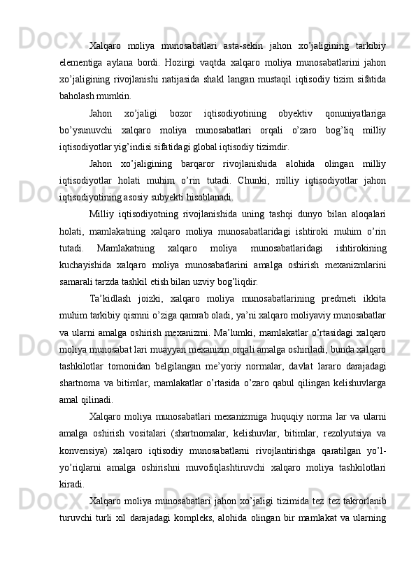 Xalqaro   moliya   munosabatlari   asta-sekin   jahon   xo’jaligining   tarkibiy
elementiga   aylana   bordi.   Hozirgi   vaqtda   xalqaro   moliya   munosabatlarini   jahon
xo’jaligining   rivojlanishi   natijasida   shakl   langan   mustaqil   iqtisodiy   tizim   sifatida
baholash mumkin.
Jahon   xo’jaligi   bozor   iqtisodiyotining   obyektiv   qonuniyatlariga
bo’ysunuvchi   xalqaro   moliya   munosabatlari   orqali   o’zaro   bog’liq   milliy
iqtisodiyotlar yig’indisi sifatidagi global iqtisodiy tizimdir.
Jahon   xo’jaligining   barqaror   rivojlanishida   alohida   olingan   milliy
iqtisodiyotlar   holati   muhim   o’rin   tutadi.   Chunki,   milliy   iqtisodiyotlar   jahon
iqtisodiyotining asosiy subyekti hisoblanadi.
Milliy   iqtisodiyotning   rivojlanishida   uning   tashqi   dunyo   bilan   aloqalari
holati,   mamlakatning   xalqaro   moliya   munosabatlaridagi   ishtiroki   muhim   o’rin
tutadi.   Mamlakatning   xalqaro   moliya   munosabatlaridagi   ishtirokining
kuchayishida   xalqaro   moliya   munosabatlarini   amalga   oshirish   mexanizmlarini
samarali tarzda tashkil etish bilan uzviy bog’liqdir.
Ta’kidlash   joizki,   xalqaro   moliya   munosabatlarining   predmeti   ikkita
muhim tarkibiy qismni o’ziga qamrab oladi, ya’ni xalqaro moliyaviy munosabatlar
va  ularni   amalga  oshirish  mexanizmi.  Ma’lumki,  mamlakatlar  o’rtasidagi  xalqaro
moliya munosabat  lari muayyan mexanizm orqali amalga oshiriladi, bunda xalqaro
tashkilotlar   tomonidan   belgilangan   me’yoriy   normalar,   davlat   lararo   darajadagi
shartnoma   va   bitimlar,   mamlakatlar   o’rtasida   o’zaro   qabul   qilingan   kelishuvlarga
amal qilinadi.
Xalqaro   moliya   munosabatlari   mexanizmiga   huquqiy   norma   lar   va   ularni
amalga   oshirish   vositalari   (shartnomalar,   kelishuvlar,   bitimlar,   rezolyutsiya   va
konvensiya)   xalqaro   iqtisodiy   munosabatlarni   rivojlantirishga   qaratilgan   yo’l-
yo’riqlarni   amalga   oshirishni   muvofiqlashtiruvchi   xalqaro   moliya   tashkilotlari
kiradi.
Xalqaro   moliya   munosabatlari   jahon   xo’jaligi   tizimida   tez   tez   takrorlanib
turuvchi   turli   xil   darajadagi   kompleks,   alohida   olingan   bir   mamlakat   va   ularning