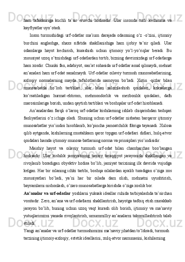 ham   tafakkuriga   kuchli   ta’sir   eruvchi   hodisadir.   Ular   insonda   turli   kechinma   va
kayfiyatlar uyo’otadi. 
Inson   turmushidagi   urf-odatlar   ma’ium   darajada   odamning   o’z   -o’zini,   ijtimoiy
burchini   anglashga,   shaxs   sifatida   shakllanishiga   ham   ijobiy   ta’sir   qiladi.   Ular
odamlarga   hayot   kechirish,   kurashish   uchun   ijtimoiy   yo’l-yo’riqlar   beradi.   Bu
xususiyat uzoq o’tmishdagi urf-odatlardan tortib, bizning davrimizdagi urf-odatlarga
ham xosdir. Chunki fan, adabiyot, san’at sohasida urf-odatlar amal qilmaydi, mehnat
an’analari ham urf-odat sanalmaydi. Urf-odatlar oilaviy turmush munosabatlarining,
axloqiy   normalarning   mayda   tafsilotlarida   namoyon   bo’ladi.   Xotin   -qizlar   bilan
munosabatda   bo’lish   tartiblari,   ular   bilan   salomlashish   qoidalari,   keksalarga
ko’rsatiladigan   hurmat-ehtirom,   mehmondorlik   va   mezbonlik   qoidalari,   dafn
marosimlariga borish, undan qaytish tartiblari va boshqalar urf-odat hisoblanadi. 
An’analardan   farqli   o’laroq  urf-odatlar   kishilarning  ishlab   chiqarishdan  tashqari
faoliyatlarini o’z ichiga oladi. Shuning uchun urf-odatlar nisbatan barqaror ijtimoiy
munosabatlar yio’indisi hisoblanib, ko’pincha jamoatchilik fikriga tayanadi. Xulosa
qilib aytganda, kishilarning mustahkam qaror topgan urf-odatlari didlari, hulq-atvor
qoidalari hamda ijtimoiy munosa-batlarning norma va prinsiplari yio’indisidir. 
Maishiy   hayot   va   oilaviy   turmush   urf-odat   bilan   chambarchas   boo’langan
hodisadir.   Ular   kishilik   jamiyatining   tarixiy   taraqqiyot   jarayonida   shakllangan   va
rivojlanib   boradigan   obyektiv   hodisa   bo’lib,   jamiyat   tarixining   ilk  davrida   vujudga
kelgan. Har bir oilaning ichki tartibi, boshqa oilalardan ajralib turadigan o’ziga xos
xususiyatlari   bo’ladi,   ya’ni   har   bir   oilada   dam   olish,   mehnatni   uyushtirish,
bayramlarni nishonlash, o’zaro munosabatlarga kirishda o’ziga xoslik bor. 
An’analar va urf-odatlar   yoshlarni yuksak ideallar ruhida tarbiyalashda ta’sirchan
vositadir. Zero, an’ana va urf-odatlarni shakllantirish, hayotga tadbiq etish murakkab
jarayon   bo’lib,   buning   uchun   uzoq   vaqt   kurash   olib   borish,   ijtimoiy   va   ma’naviy
yutuqlarimizni yanada rivojlantirish, umummilliy an’analarni takomillashtirish talab
etiladi. 
Yangi an’analar va urf-odatlar turmushimizni ma’naviy jihatdan to’ldiradi, turmush 
tarzining ijtimoiy-axloqiy, estetik ideallarini, xulq-atvor namunasini, kishilarning  