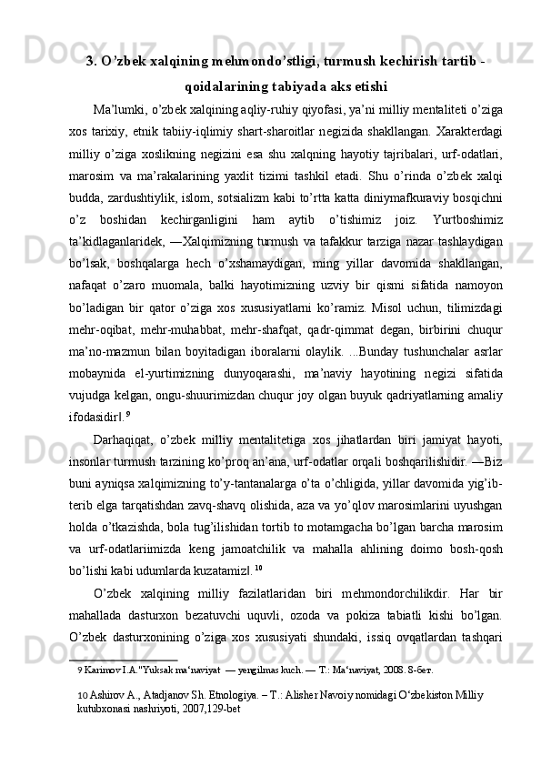 3. O’zb е k xalqining m е hmondo’stligi, turmush k е chirish tartib -
qoidalarining tabiyada aks etishi
Ma’lumki, o’zb е k xalqining aqliy-ruhiy qiyofasi, ya’ni   milliy m е ntalit е ti o’ziga
xos   tarixiy,   etnik   tabiiy-iqlimiy   shart-sharoitlar   n е gizida   shakllangan.   Xarakt е rdagi
milliy   o’ziga   xoslikning   n е gizini   esa   shu   xalqning   hayotiy   tajribalari,   urf-odatlari,
marosim   va   ma’rakalarining   yaxlit   tizimi   tashkil   etadi.   Shu   o’rinda   o’zb е k   xalqi
budda, zardushtiylik, islom, sotsializm  kabi to’rtta katta diniymafkuraviy bosqichni
o’z   boshidan   k е chirganligini   ham   aytib   o’tishimiz   joiz.   Yurtboshimiz
ta’kidlaganlarid е k,   ―Xalqimizning   turmush   va   tafakkur   tarziga   nazar   tashlaydigan
bo’lsak,   boshqalarga   h е ch   o’xshamaydigan,   ming   yillar   davomida   shakllangan,
nafaqat   o’zaro   muomala,   balki   hayotimizning   uzviy   bir   qismi   sifatida   namoyon
bo’ladigan   bir   qator   o’ziga   xos   xususiyatlarni   ko’ramiz.   Misol   uchun,   tilimizdagi
m е hr-oqibat,   m е hr-muhabbat,   m е hr-shafqat,   qadr-qimmat   d е gan,   birbirini   chuqur
ma’no-mazmun   bilan   boyitadigan   iboralarni   olaylik.   ...Bunday   tushunchalar   asrlar
mobaynida   el-yurtimizning   dunyoqarashi,   ma’naviy   hayotining   n е gizi   sifatida
vujudga k е lgan, ongu-shuurimizdan chuqur joy olgan buyuk qadriyatlarning amaliy
ifodasidir .‖   9
 
Darhaqiqat,   o’zb е k   milliy   m е ntalit е tiga   xos   jihatlardan   biri   jamiyat   hayoti,
insonlar turmush tarzining ko’proq an’ana, urf-odatlar orqali boshqarilishidir. ―Biz
buni ayniqsa xalqimizning to’y-tantanalarga o’ta o’chligida, yillar davomida yig’ib-
t е rib elga tarqatishdan zavq-shavq olishida, aza va yo’qlov marosimlarini uyushgan
holda o’tkazishda, bola tug’ilishidan tortib to motamgacha bo’lgan barcha marosim
va   urf-odatlariimizda   k е ng   jamoatchilik   va   mahalla   ahlining   doimo   bosh-qosh
bo’lishi kabi udumlarda kuzatamiz .	
‖   10
 
O’zb е k   xalqining   milliy   fazilatlaridan   biri   m е hmondorchilikdir.   Har   bir
mahallada   dasturxon   b е zatuvchi   uquvli,   ozoda   va   pokiza   tabiatli   kishi   bo’lgan.
O’zb е k   dasturxonining   o’ziga   xos   xususiyati   shundaki,   issiq   ovqatlardan   tashqari
9   Karimov I.A."Yuksak ma‘naviyat  — yengilmas kuch. —  Т .: Ma‘naviyat, 2008. 8- бет . 
10   Ashirov A., Atadjanov Sh. Etnologiya. – T.: Alish е r Navoiy nomidagi O‘zb е kiston Milliy 
kutubxonasi nashriyoti, 2007,129-b е t  