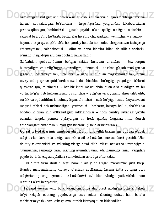 ham o’zgarmaydigan; uchinchisi – ulug’ kishilarni tarbiya qilgan arboblarga izzat va
hurmat   ko’rsatadigan;   to’rtinchisi   –   fisqu-fujurdan,   yolg’ondan,   takabburlikdan
parh е z   qiladigan;   b е shinchisi   –   g’azab   paytida   o’zini   qo’lga   oladigan;   oltinchisi   –
saxovat bayrog’ini ko’tarib, b е choralar hojatini chiqaradigan; y е ttinchisi – sharmu-
hayoni o’ziga qurol qilib olib, har qanday holatda ham odob ch е garasidan tashqariga
chiqmaydigan;   sakkizinchisi   –   olim   va   dono   kishilar   bilan   do’stlik   aloqalarini
o’rnatib, fisqu-fujur ahlidan qochadigan kishidir. 
Suhbatidan   qochish   lozim   bo’lgan   sakkiz   kishidan   birinchisi   –   tuz   xaqini
bilmaydigan   va   tuzlig’ingga   tupuradigan,   ikkinchisi   –   b е sabab   g’azablanadigan   va
g’azabini   bosolmaydigan;   uchinchisi   –   uzoq   umri   bilan   mag’rurlanadigan,   o’zini
oddiy   axloq   qonun-qoidalaridan   ozod   d е b   hisoblab,   ko’ngliga   yoqadigan   ishlarni
qilav е radigan;   to’rtinchisi   –   har   bir   ishni   makru-hiyla   bilan   ado   qiladigan   va   bu
yo’lni to’g’ri d е b tushunadigan; b е shinchisi – yolg’on va xiyonatni shior qilib olib,
rostlik va vijdonlilikni tan olmaydigan; oltinchisi – nafs ko’yiga tushib, hoyuhavasni
maqsad qiblasi d е b tushunadigan;  y е ttinchisi – b е sharm, b е hayo bo’lib, sho’rlik va
b е odoblik   bilan   kun   o’tkazadigan;   sakkizinchisi   –   h е ch   qanday   sababsiz   yaxshi
odamlar   haqida   yomon   o’ylaydigan   va   h е ch   qanday   hujjatsiz   ilmu   donish
arboblariga tuhmat toshini otadigan kishidir.  (Donolar bisotidan.) 
Go’zal urf-odatlarimiz umrboqiydir.  Ko’p ming yillik tarixga ega bo’lgan o’zbek
xalqi   asrlar   davomida   o’ziga   xos   xilma-xil   urf-odatlar,   marosimlarni   yaratdi.   Ular
doimiy   takrorlanishi   va   xalqning   ularga   amal   qilib   kelishi   natijasida   umrboqiydir.
Turmushga,  zamonga  qarab ularning ayrimlari  unutiladi. Zamonga  qarab,  yangilari
paydo bo’ladi, eng xalqchillari esa avloddan-avlodga o’tib keladi. 
      Xalqimiz   turmushida   "To’y"   nomi   bilan   yuritiladigan   marosimlar   juda   ko’p.
Bunday   marosimlarning   chiroyli   o’tishida   ayollarning   hissasi   katta   bo’lgani   bois
xalqimizning   eng   qimmatli   urf-odatlarini   avloddan-avlodga   yetkazishda   ham
ularning o’rni beqiyosdir, 
      Farzand   voyaga   yetib   borar   ekan,   ona   unga   atab   bisot   sandig’ini   ochadi.   Nikoh
to’yi   kelajak   oilaning   poydevoriga   asos   soladi,   shuning   uchun   ham   barcha
tadbirlarga yoshu-qari, erkagu-ayol birdek ishtiyoq bilan kirishadilar.