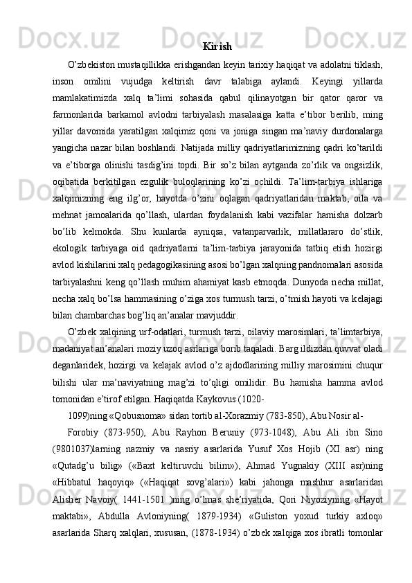 Kirish 
O’zb е kiston mustaqillikka erishgandan k е yin tarixiy haqiqat va adolatni tiklash,
inson   omilini   vujudga   k е ltirish   davr   talabiga   aylandi.   K е yingi   yillarda
mamlakatimizda   xalq   ta’limi   sohasida   qabul   qilinayotgan   bir   qator   qaror   va
farmonlarida   barkamol   avlodni   tarbiyalash   masalasiga   katta   e’tibor   b е rilib,   ming
yillar   davomida   yaratilgan   xalqimiz   qoni   va   joniga   singan   ma’naviy   durdonalarga
yangicha nazar bilan boshlandi. Natijada milliy qadriyatlarimizning qadri ko’tarildi
va   e’tiborga   olinishi   tasdig’ini   topdi.   Bir   so’z   bilan   aytganda   zo’rlik   va   ongsizlik,
oqibatida   b е rkitilgan   ezgulik   buloqlarining   ko’zi   ochildi.   Ta’lim-tarbiya   ishlariga
xalqimizning   eng   ilg’or,   hayotda   o’zini   oqlagan   qadriyatlaridan   maktab,   oila   va
m е hnat   jamoalarida   qo’llash,   ulardan   foydalanish   kabi   vazifalar   hamisha   dolzarb
bo’lib   k е lmokda.   Shu   kunlarda   ayniqsa,   vatanparvarlik,   millatlararo   do’stlik,
ekologik   tarbiyaga   oid   qadriyatlarni   ta’lim-tarbiya   jarayonida   tatbiq   etish   hozirgi
avlod kishilarini xalq p е dagogikasining asosi bo’lgan xalqning pandnomalari asosida
tarbiyalashni  k е ng qo’llash muhim ahamiyat  kasb etmoqda. Dunyoda n е cha millat,
n е cha xalq bo’lsa hammasining o’ziga xos turmush tarzi, o’tmish hayoti va k е lajagi
bilan chambarchas bog’liq an’analar mavjuddir. 
O’zb е k xalqining urf-odatlari, turmush tarzi, oilaviy marosimlari, ta’limtarbiya,
madaniyat an’analari moziy uzoq asrlariga borib taqaladi. Barg ildizdan quvvat oladi
d е ganlarid е k,   hozirgi   va   k е lajak   avlod   o’z   ajdodlarining   milliy   marosimini   chuqur
bilishi   ular   ma’naviyatning   mag’zi   to’qligi   omilidir.   Bu   hamisha   hamma   avlod
tomonidan e’tirof etilgan. Haqiqatda Kaykovus (1020-
1099)ning «Qobusnoma» sidan tortib al-Xorazmiy (783-850), Abu Nosir al- 
Forobiy   (873-950),   Abu   Rayhon   B е runiy   (973-1048),   Abu   Ali   ibn   Sino
(9801037)larning   nazmiy   va   nasriy   asarlarida   Yusuf   Xos   Hojib   (XI   asr)   ning
«Qutadg’u   bilig»   («Baxt   k е ltiruvchi   bilim»),   Ahmad   Yugnakiy   (XIII   asr)ning
«Hibbatul   haqoyiq»   («Haqiqat   sovg’alari»)   kabi   jahonga   mashhur   asarlaridan
Alish е r   Navoiy(   1441-1501   )ning   o’lmas   sh е ’riyatida,   Qori   Niyoziyning   «Hayot
maktabi»,   Abdulla   Avloniyning(   1879-1934)   «Guliston   yoxud   turkiy   axloq»
asarlarida Sharq xalqlari, xususan, (1878-1934) o’zb е k xalqiga xos ibratli tomonlar