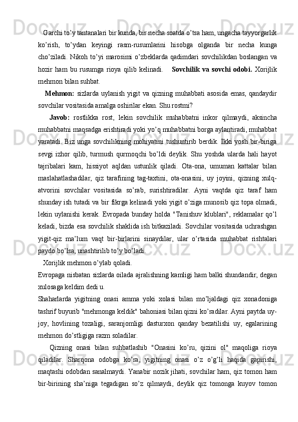 Garchi to’y tantanalari bir kunda, bir necha soatda o’tsa ham, ungacha tayyorgarlik
ko’rish,   to’ydan   keyingi   rasm-rusumlarini   hisobga   olganda   bir   necha   kunga
cho’ziladi. Nikoh to’yi  marosimi  o’zbeklarda qadimdari sovchilikdan boslangan  va
hozir   ham   bu   rusumga   rioya   qilib   kelinadi.       Sovchilik   va   sovchi   odobi.   Xorijlik
mehmon bilan suhbat. 
     Mehmon:   sizlarda uylanish  yigit  va  qizning muhabbati  asosida  emas,  qandaydir
sovchilar vositasida amalga oshirilar ekan. Shu rostmi? 
      Javob:   rostlikka   rost,   lekin   sovchilik   muhabbatni   inkor   qilmaydi,   aksincha
muhabbatni maqsadga erishtiradi yoki yo’q muhabbatni borga aylantiradi, muhabbat
yaratadi. Biz unga sovchilikning mohiyatini tushuntirib berdik. Ikki yosh bir-biriga
sevgi   izhor   qilib,   turmush   qurmoqchi   bo’ldi   deylik.   Shu   yoshda   ularda   hali   hayot
tajribalari   kam,   hissiyot   aqldan   ustunlik   qiladi.   Ota-ona,   umuman   kattalar   bilan
maslahatlashadilar,   qiz   tarafining   tag-taxtini,   ota-onasini,   uy   joyini,   qizning   xulq-
atvorini   sovchilar   vositasida   so’rab,   surishtiradilar.   Ayni   vaqtda   qiz   taraf   ham
shunday ish tutadi va bir fikrga kelinadi yoki yigit o’ziga munosib qiz topa olmadi,
lekin uylanishi  kerak. Evropada  bunday holda "Tanishuv  klublari", reklamalar  qo’l
keladi, bizda esa sovchilik shaklida ish bitkaziladi. Sovchilar vositasida uchrashgan
yigit-qiz   ma’lum   vaqt   bir-birlarini   sinaydilar,   ular   o’rtasida   muhabbat   rishtalari
paydo bo’lsa, unashtirilib to’y bo’ladi. 
   Xorijlik mehmon o’ylab qoladi. 
Evropaga nisbatan sizlarda oilada ajralishning kamligi ham balki shundandir, degan
xulosaga keldim dedi u. 
Shaharlarda   yigitning   onasi   amma   yoki   xolasi   bilan   mo’ljaldagi   qiz   xonadoniga
tashrif buyurib "mehmonga keldik" bahoniasi bilan qizni ko’radilar. Ayni paytda uy-
joy,   hovlining   tozaligi,   saranjomligi   dasturxon   qanday   bezatilishi   uy,   egalarining
mehmon do’stligiga razm soladilar. 
      Qizning   onasi   bilan   suhbatlashib   "Onasini   ko’ru,   qizini   ol"   maqoliga   rioya
qiladilar.   Sharqona   odobga   ko’ra,   yigitning   onasi   o’z   o’g’li   haqida   gapirishi,
maqtashi odobdan sanalmaydi. Yanabir nozik jihati, sovchilar ham, qiz tomon ham
bir-birining   sha’niga   tegadigan   so’z   qilmaydi,   deylik   qiz   tomonga   kuyov   tomon