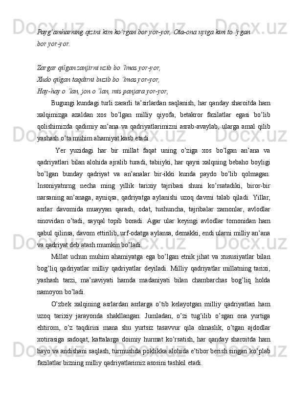 Payg’amharning qizini kim ko’rgan bor yor-yor,   Ota-ona uyiga kim to ‘ygan
bor yor-yor.  
 
Zargar qilgan zanjirni uzib bo ‘lmas yor-yor,  
Xudo qilgan taqdirni buzib bo ‘lmas yor-yor,  
Hay-hay  о  ‘lan, jon  о  ‘lan, mis panjara yor-yor, 
Bugungi  kundagi  turli zararli  ta’sirlardan saqlanish, har  qanday sharoitda ham
xalqimizga   azaldan   xos   bo’lgan   milliy   qiyofa,   betakror   fazilatlar   egasi   bo’lib
qolishimizda   qadimiy   an’ana   va   qadriyatlarimizni   asrab-avaylab,   ularga   amal   qilib
yashash o’ta muhim ahamiyat kasb etadi. 
  Yer   yuzidagi   har   bir   millat   faqat   uning   o’ziga   xos   bo’lgan   an’ana   va
qadriyatlari  bilan alohida ajralib turadi, tabiiyki, har  qaysi  xalqning bebaho boyligi
bo’lgan   bunday   qadriyat   va   an’analar   bir-ikki   kunda   paydo   bo’lib   qolmagan.
Insoniyatnrng   necha   ming   yillik   tarixiy   tajribasi   shuni   ko’rsatadiki,   biror-bir
narsaning   an’anaga,   ayniqsa,   qadriyatga   aylanishi   uzoq   davrni   talab   qiladi.   Yillar,
asrlar   davomida   muayyan   qarash,   odat,   tushuncha,   tajribalar   zamonlar,   avlodlar
sinovidan   o’tadi,   sayqal   topib   boradi.   Agar   ular   keyingi   avlodlar   tomonidan   ham
qabul qilinsa, davom ettirilib, urf-odatga aylansa, demakki, endi ularni milliy an’ana
va qadriyat deb atash mumkin bo’ladi. 
Millat   uchun   muhim   ahamiyatga   ega   bo’lgan   etnik   jihat   va   xususiyatlar   bilan
bog’liq   qadriyatlar   milliy   qadriyatlar   deyiladi.   Milliy   qadriyatlar   millatning   tarixi,
yashash   tarzi,   ma’naviyati   hamda   madaniyati   bilan   chambarchas   bog’liq   holda
namoyon bo’ladi. 
O’zbek   xalqining   asrlardan   asrlarga   o’tib   kelayotgan   milliy   qadriyatlari   ham
uzoq   tarixiy   jarayonda   shakllangan.   Jumladan,   o’zi   tug’ilib   o’sgan   ona   yurtiga
ehtirom,   o’z   taqdirini   mana   shu   yurtsiz   tasavvur   qila   olmaslik,   o’tgan   ajdodlar
xotirasiga   sadoqat,   kattalarga   doimiy   hurmat   ko’rsatish,   har   qanday   sharoitda   ham
hayo va andishani saqlash, turmushda poklikka alohida e’tibor berish singari ko’plab
fazilatlar bizning milliy qadriyatlarimiz asosini tashkil etadi.  