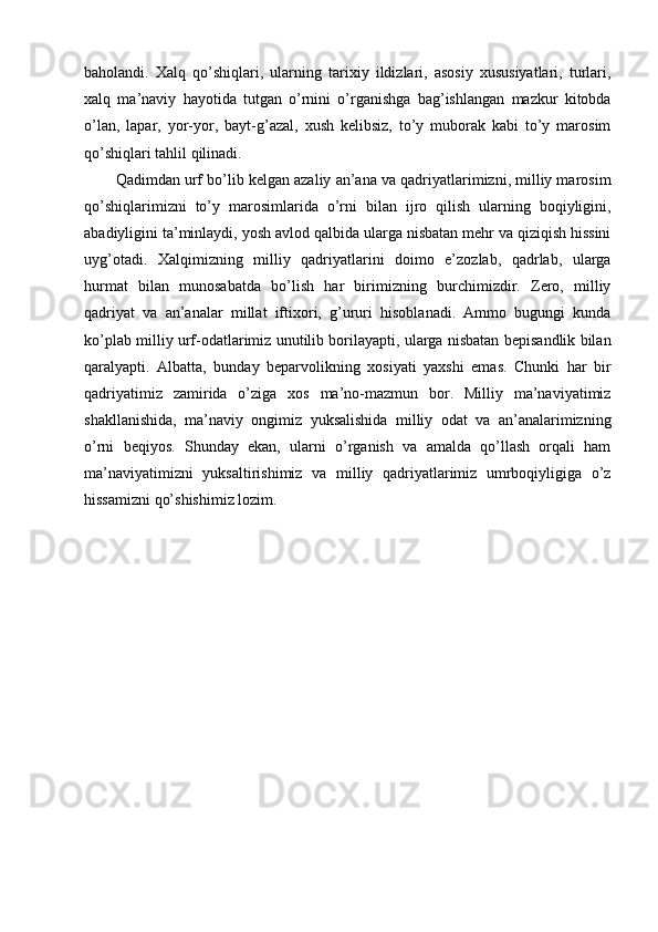 baholandi.   Xalq   qo’shiqlari,   ularning   tarixiy   ildizlari,   asosiy   xususiyatlari,   turlari,
xalq   ma’naviy   hayotida   tutgan   o’rnini   o’rganishga   bag’ishlangan   mazkur   kitobda
o’lan,   lapar,   yor-yor,   bayt-g’azal,   xush   kelibsiz,   to’y   muborak   kabi   to’y   marosim
qo’shiqlari tahlil qilinadi. 
Qadimdan urf bo’lib kelgan azaliy an’ana va qadriyatlarimizni, milliy marosim
qo’shiqlarimizni   to’y   marosimlarida   o’rni   bilan   ijro   qilish   ularning   boqiyligini,
abadiyligini ta’minlaydi, yosh avlod qalbida ularga nisbatan mehr va qiziqish hissini
uyg’otadi.   Xalqimizning   milliy   qadriyatlarini   doimo   e’zozlab,   qadrlab,   ularga
hurmat   bilan   munosabatda   bo’lish   har   birimizning   burchimizdir.   Zero,   milliy
qadriyat   va   an’analar   millat   iftixori,   g’ururi   hisoblanadi.   Ammo   bugungi   kunda
ko’plab milliy urf-odatlarimiz unutilib borilayapti, ularga nisbatan bepisandlik bilan
qaralyapti.   Albatta,   bunday   beparvolikning   xosiyati   yaxshi   emas.   Chunki   har   bir
qadriyatimiz   zamirida   o’ziga   xos   ma’no-mazmun   bor.   Milliy   ma’naviyatimiz
shakllanishida,   ma’naviy   ongimiz   yuksalishida   milliy   odat   va   an’analarimizning
o’rni   beqiyos.   Shunday   ekan,   ularni   o’rganish   va   amalda   qo’llash   orqali   ham
ma’naviyatimizni   yuksaltirishimiz   va   milliy   qadriyatlarimiz   umrboqiyligiga   o’z
hissamizni qo’shishimiz lozim. 
 
 
 
 
 
 
 
 
 
 
 
  