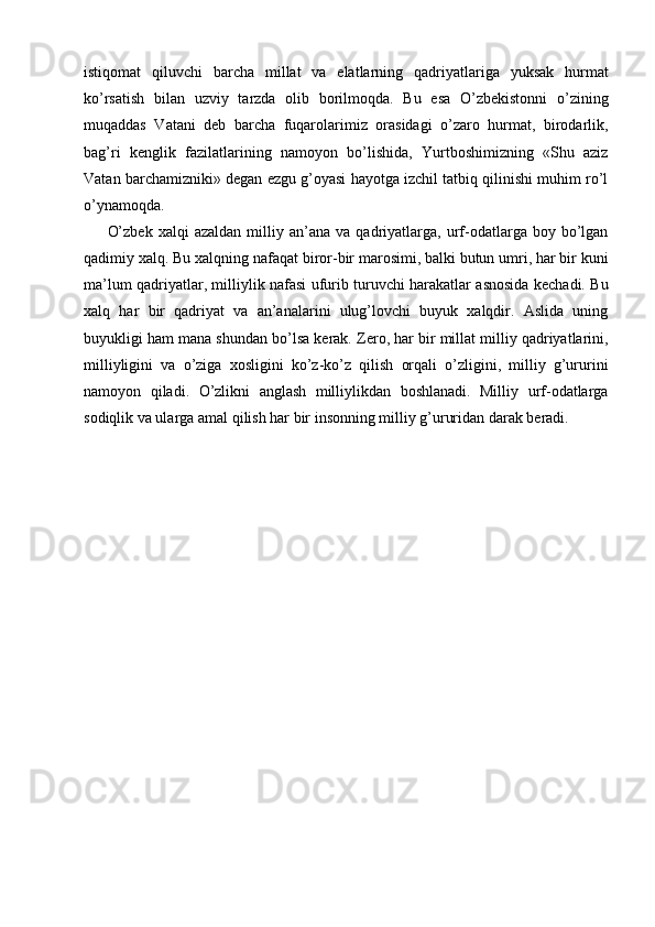 istiqomat   qiluvchi   barcha   millat   va   elatlarning   qadriyatlariga   yuksak   hurmat
ko’rsatish   bilan   uzviy   tarzda   olib   borilmoqda.   Bu   esa   O’zbekistonni   o’zining
muqaddas   Vatani   deb   barcha   fuqarolarimiz   orasidagi   o’zaro   hurmat,   birodarlik,
bag’ri   kenglik   fazilatlarining   namoyon   bo’lishida,   Yurtboshimizning   «Shu   aziz
Vatan barchamizniki» degan ezgu g’oyasi hayotga izchil tatbiq qilinishi muhim ro’l
o’ynamoqda. 
O’zbek   xalqi   azaldan   milliy   an’ana   va  qadriyatlarga,  urf-odatlarga  boy   bo’lgan
qadimiy xalq. Bu xalqning nafaqat biror-bir marosimi, balki butun umri, har bir kuni
ma’lum qadriyatlar, milliylik nafasi ufurib turuvchi harakatlar asnosida kechadi. Bu
xalq   har   bir   qadriyat   va   an’analarini   ulug’lovchi   buyuk   xalqdir.   Aslida   uning
buyukligi ham mana shundan bo’lsa kerak. Zero, har bir millat milliy qadriyatlarini,
milliyligini   va   o’ziga   xosligini   ko’z-ko’z   qilish   orqali   o’zligini,   milliy   g’ururini
namoyon   qiladi.   O’zlikni   anglash   milliylikdan   boshlanadi.   Milliy   urf-odatlarga
sodiqlik va ularga amal qilish har bir insonning milliy g’ururidan darak beradi. 
 
 
 
 
 
 
 
 
 
 
 
 
 
  