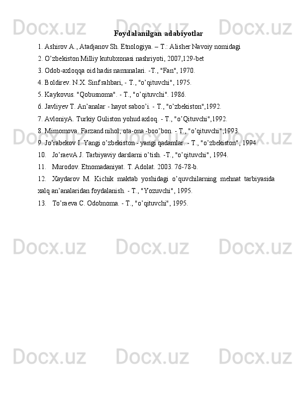 Foydalanilgan adabiyotlar  
1. Ashirov A., Atadjanov Sh. Etnologiya. – T.: Alish е r Navoiy nomidagi 
2. O’zb е kiston Milliy kutubxonasi nashriyoti, 2007,129-b е t 
3. Odob-axloqqa oid hadis namunalari. -T., "Fan", 1970. 
4. Boldirev. N.X. Sinf rahbari, - T., "o’qituvchi", 1975. 
5. Kaykovus. "Qobusnoma". - T., "o’qituvchi". 1986. 
6. Javliyev T. An’analar - hayot saboo’i. - T., "o’zbekiston",1992. 
7. AvloniyA. Turkiy Guliston yohud axloq. - T., "o’Qituvchi",1992. 
8. Mimomova. Farzand nihol, ota-ona -boo’bon. - T., "o’qituvchi",1993. 
9. Jo’rabekov I. Yangi o’zbekiston - yangi qadamlar. - T., "o’zbekiston", 1994. 
10. Jo’raevA J. Tarbiyaviy darslarni o’tish. -T., "o’qituvchi", 1994. 
11. М urodov. Etnomadaniyat.  Т .  А dolat. 2003. 76-78-b. 
12. Xaydarov   M.   Kichik   maktab   yoshidagi   o’quvchilarning   mehnat   tarbiyasida
xalq an’analaridan foydalanish. - T., "Yozuvchi", 1995. 
13. To’raeva C. Odobnoma. - T., "o’qituvchi", 1995.  