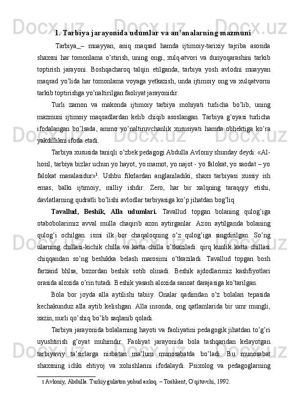 1.   Tarbiya jarayonida udumlar va an’analarning mazmuni .
  Tarbiya   –   muayyan,   aniq   maqsad   hamda   ijtimoiy-tarixiy   tajriba   asosida
shaxsni   har   tomonlama   o’stirish,   uning   ongi,   xulq-atvori   va   dunyoqarashini   tarkib
toptirish   jarayoni.   Boshqacharoq   talqin   etilganda,   tarbiya   yosh   avlodni   muayyan
maqsad yo’lida har tomonlama voyaga yetkazish, unda ijtimoiy ong va xulqatvorni
tarkib toptirishga yo’naltirilgan faoliyat jarayonidir. 
Turli   zamon   va   makonda   ijtimoiy   tarbiya   mohiyati   turlicha   bo’lib,   uning
mazmuni   ijtimoiy   maqsadlardan   kelib   chiqib   asoslangan.   Tarbiya   g’oyasi   turlicha
ifodalangan   bo’lsada,   ammo   yo’naltiruvchanlik   xususiyati   hamda   obhektiga   ko’ra
yakdillikni ifoda etadi. 
Tarbiya xususida taniqli o’zbek pedagogi Abdulla Avloniy shunday deydi: «Al-
hosil, tarbiya bizlar uchun yo hayot, yo mamot, yo najot - yo falokat, yo saodat – yo
falokat   masalasidur» 1
.   Ushbu   fikrlardan   anglaniladiki,   shaxs   tarbiyasi   xussiy   ish
emas,   balki   ijtimoiy,   milliy   ishdir.   Zero,   har   bir   xalqning   taraqqiy   etishi,
davlatlarning qudratli bo’lishi avlodlar tarbiyasiga ko’p jihatdan bog’liq. 
Tavallud,   Beshik,   Alla   udumlari.   Tavallud   topgan   bolaning   qulog’iga
otabobolarimiz   avval   mulla   chaqirib   azon   aytirganlar.   Azon   aytilganda   bolaning
qulog’i   ochilgan.   ismi   ilk   bor   chaqaloqning   o’z   qulog’iga   singdirilgan.   So’ng
ularning   chillasi-kichik   chilla   va   katta   chilla   o’tkaziladi.   qirq   kunlik   katta   chillasi
chiqqandan   so’ng   beshikka   belash   marosimi   o’tkaziladi.   Tavallud   topgan   bosh
farzand   bhlsa,   bozordan   beshik   sotib   olinadi.   Beshik   ajdodlarimiz   kashfiyotlari
orasida aloxida o’rin tutadi. Beshik yasash aloxida sanoat darajasiga ko’tarilgan. 
Bola   bor   joyda   alla   aytilishi   tabiiy.   Onalar   qadimdan   o’z   bolalari   tepasida
kechakunduz   alla   aytib   kelishgan.   Alla   insonda,   ong   qatlamlarida   bir   umr   mungli,
xazin, nurli qo’shiq bo’lib saqlanib qoladi. 
Tarbiya jarayonida bolalarning hayoti va faoliyatini pedagogik jihatdan to’g’ri
uyushtirish   g’oyat   muhimdir.   Faoliyat   jarayonida   bola   tashqaridan   kelayotgan
tarbiyaviy   ta’sirlarga   nisbatan   ma’lum   munosabatda   bo’ladi.   Bu   munosabat
shaxsning   ichki   ehtiyoj   va   xohishlarini   ifodalaydi.   Psixolog   va   pedagoglarning
1   Avloniy, Abdulla. Turkiy guliston yohud axloq. – Toshkеnt, O`qituvchi, 1992.