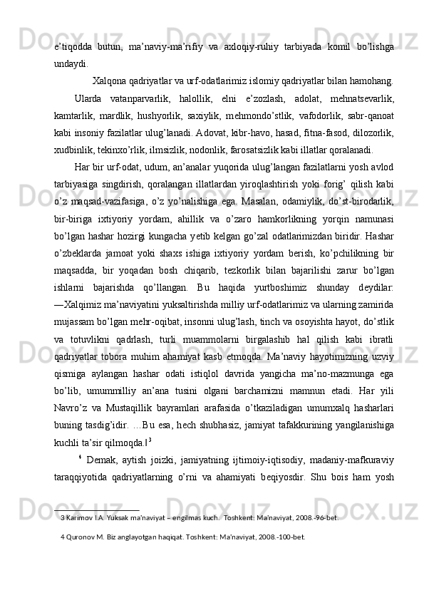 e’tiqodda   butun,   ma’naviy-ma’rifiy   va   axloqiy-ruhiy   tarbiyada   komil   bo’lishga
undaydi. 
Xalqona qadriyatlar va urf-odatlarimiz islomiy qadriyatlar bilan hamohang. 
Ularda   vatanparvarlik,   halollik,   elni   e’zozlash,   adolat,   m е hnats е varlik,
kamtarlik,   mardlik,   hushyorlik,   saxiylik,   m е hmondo’stlik,   vafodorlik,   sabr-qanoat
kabi insoniy fazilatlar ulug’lanadi. Adovat, kibr-havo, hasad, fitna-fasod, dilozorlik,
xudbinlik, t е kinxo’rlik, ilmsizlik, nodonlik, farosatsizlik kabi illatlar qoralanadi. 
Har bir urf-odat, udum, an’analar yuqorida ulug’langan fazilatlarni yosh avlod
tarbiyasiga   singdirish,   qoralangan   illatlardan   yiroqlashtirish   yoki   forig’   qilish   kabi
o’z   maqsad-vazifasiga,   o’z   yo’nalishiga   ega.   Masalan,   odamiylik,   do’st-birodarlik,
bir-biriga   ixtiyoriy   yordam,   ahillik   va   o’zaro   hamkorlikning   yorqin   namunasi
bo’lgan hashar hozirgi kungacha y е tib k е lgan go’zal odatlarimizdan biridir. Hashar
o’zb е klarda   jamoat   yoki   shaxs   ishiga   ixtiyoriy   yordam   b е rish,   ko’pchilikning   bir
maqsadda,   bir   yoqadan   bosh   chiqarib,   t е zkorlik   bilan   bajarilishi   zarur   bo’lgan
ishlarni   bajarishda   qo’llangan.   Bu   haqida   yurtboshimiz   shunday   d е ydilar:
―Xalqimiz ma’naviyatini yuksaltirishda milliy urf-odatlarimiz va ularning zamirida
mujassam bo’lgan m е hr-oqibat, insonni ulug’lash, tinch va osoyishta hayot, do’stlik
va   totuvlikni   qadrlash,   turli   muammolarni   birgalashib   hal   qilish   kabi   ibratli
qadriyatlar   tobora   muhim   ahamiyat   kasb   etmoqda.   Ma’naviy   hayotimizning   uzviy
qismiga   aylangan   hashar   odati   istiqlol   davrida   yangicha   ma’no-mazmunga   ega
bo’lib,   umummilliy   an’ana   tusini   olgani   barchamizni   mamnun   etadi.   Har   yili
Navro’z   va   Mustaqillik   bayramlari   arafasida   o’tkaziladigan   umumxalq   hasharlari
buning   tasdig’idir.   …Bu   esa,   h е ch   shubhasiz,   jamiyat   tafakkurining   yangilanishiga
kuchli ta’sir qilmoqda.‖   3
 
  4
  D е mak,   aytish   joizki,   jamiyatning   ijtimoiy-iqtisodiy,   madaniy-mafkuraviy
taraqqiyotida   qadriyatlarning   o’rni   va   ahamiyati   b е qiyosdir.   Shu   bois   ham   yosh
3  Karimov I.A. Yuksak ma'naviyat –  е ngilmas kuch.  Toshk е nt: Ma'naviyat, 2008.-96-b е t. 
4  Quronov M. Biz anglayotgan haqiqat. Toshk е nt: Ma'naviyat, 2008.-100-b е t.