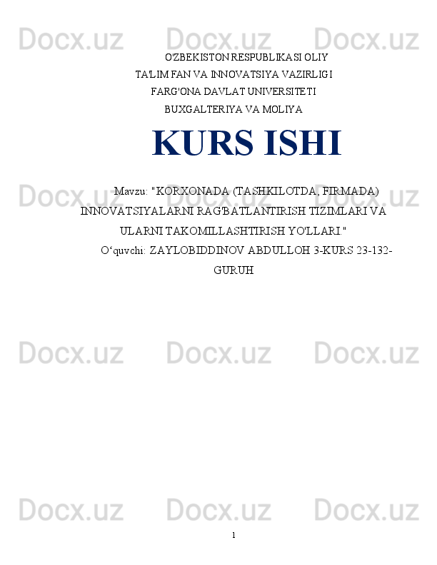 O'ZBEKISTON RESPUBLIKASI OLIY
TA'LIM FAN VA INNOVATSIYA VAZIRLIGI
FARG'ONA DAVLAT UNIVERSITETI
BUXGALTERIYA VA MOLIYA
KURS ISHI
Mavzu: "KORXONADA (TASHKILOTDA, FIRMADA)
INNOVATSIYALARNI RAG'BATLANTIRISH TIZIMLARI VA
ULARNI TAKOMILLASHTIRISH YO'LLARI."
O quvchi: ZAYLOBIDDINOV ABDULLOH 3-KURS 23-132-ʻ
GURUH
1 