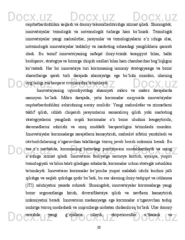 raqobatbardoshlikni saqlash va doimiy takomillashtirishga xizmat qiladi. Shuningdek,
innovatsiyalar   texnologik   va   notexnologik   turlarga   ham   bo linadi.   Texnologikʻ
innovatsiyalar   yangi   mahsulotlar,   jarayonlar   va   texnologiyalarni   o z   ichiga   olsa,	
ʻ
notexnologik   innovatsiyalar   tashkiliy   va   marketing   sohasidagi   yangiliklarni   qamrab
oladi.   Bu   tasnif   innovatsiyaning   nafaqat   ilmiy-texnik   taraqqiyot   bilan,   balki
boshqaruv, strategiya va bozorga chiqish usullari bilan ham chambarchas bog liqligini	
ʻ
ko rsatadi.   Har   bir   innovatsiya   turi   korxonaning   umumiy   strategiyasiga   va   bozor	
ʻ
sharoitlariga   qarab   turli   darajada   ahamiyatga   ega   bo lishi   mumkin,   ularning	
ʻ
uyg unligi esa barqaror rivojlanishni ta'minlaydi.	
ʻ
Innovatsiyaning   iqtisodiyotdagi   ahamiyati   mikro   va   makro   darajalarda
namoyon   bo ladi.   Mikro   darajada,   ya'ni   korxonalar   miqyosida   innovatsiyalar	
ʻ
raqobatbardoshlikni   oshirishning   asosiy   omilidir.   Yangi   mahsulotlar   va   xizmatlarni
taklif   qilish,   ishlab   chiqarish   jarayonlarini   samaraliroq   qilish   yoki   marketing
strategiyalarini   yangilash   orqali   korxonalar   o z   bozor   ulushini   kengaytirishi,	
ʻ
daromadlarini   oshirishi   va   uzoq   muddatli   barqarorligini   ta'minlashi   mumkin.
Innovatsiyalar  korxonalarga xarajatlarni  kamaytirish,  mahsulot  sifatini  yaxshilash  va
iste'molchilarning   o zgaruvchan   talablariga   tezroq   javob   berish   imkonini   beradi.   Bu	
ʻ
esa   o z   navbatida,   korxonaning   bozordagi   pozitsiyasini   mustahkamlaydi   va   uning	
ʻ
o sishiga   xizmat   qiladi.   Innovatsion   faoliyatga   sarmoya   kiritish,   ayniqsa,   yuqori	
ʻ
texnologiyali va bilim talab qiladigan sohalarda, korxonalar uchun strategik ustunlikni
ta'minlaydi.   Innovatsion   korxonalar   ko pincha   yuqori   malakali   ishchi   kuchini   jalb	
ʻ
qilishga va saqlab qolishga qodir bo ladi, bu esa ularning ilmiy-tadqiqot va ishlanma	
ʻ
(ITI)   salohiyatini   yanada   oshiradi.   Shuningdek,   innovatsiyalar   korxonalarga   yangi
bozor   segmentlariga   kirish,   diversifikatsiya   qilish   va   xavflarni   kamaytirish
imkoniyatini   beradi.   Innovatsion   madaniyatga   ega   korxonalar   o zgaruvchan   tashqi	
ʻ
muhitga tezroq moslashadi va inqirozlarga nisbatan chidamliroq bo ladi. Ular doimiy
ʻ
ravishda   yangi   g oyalarni   izlaydi,   eksperimentlar   o tkazadi   va	
ʻ ʻ
10 