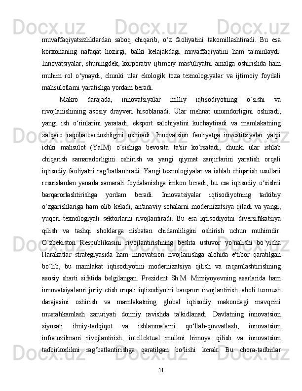 muvaffaqiyatsizliklardan   saboq   chiqarib,   o z   faoliyatini   takomillashtiradi.   Bu   esaʻ
korxonaning   nafaqat   hozirgi,   balki   kelajakdagi   muvaffaqiyatini   ham   ta'minlaydi.
Innovatsiyalar,   shuningdek,   korporativ   ijtimoiy   mas'uliyatni   amalga   oshirishda   ham
muhim   rol   o ynaydi,   chunki   ular   ekologik   toza   texnologiyalar   va   ijtimoiy   foydali	
ʻ
mahsulotlarni yaratishga yordam beradi.
Makro   darajada,   innovatsiyalar   milliy   iqtisodiyotning   o sishi   va	
ʻ
rivojlanishining   asosiy   drayveri   hisoblanadi.   Ular   mehnat   unumdorligini   oshiradi,
yangi   ish   o rinlarini   yaratadi,   eksport   salohiyatini   kuchaytiradi   va   mamlakatning	
ʻ
xalqaro   raqobatbardoshligini   oshiradi.   Innovatsion   faoliyatga   investitsiyalar   yalpi
ichki   mahsulot   (YaIM)   o sishiga   bevosita   ta'sir   ko rsatadi,   chunki   ular   ishlab	
ʻ ʻ
chiqarish   samaradorligini   oshirish   va   yangi   qiymat   zanjirlarini   yaratish   orqali
iqtisodiy faoliyatni rag batlantiradi. Yangi texnologiyalar va ishlab chiqarish usullari	
ʻ
resurslardan   yanada   samarali   foydalanishga   imkon   beradi,   bu   esa   iqtisodiy   o sishni	
ʻ
barqarorlashtirishga   yordam   beradi.   Innovatsiyalar   iqtisodiyotning   tarkibiy
o zgarishlariga   ham   olib   keladi,   an'anaviy   sohalarni   modernizatsiya   qiladi   va   yangi,	
ʻ
yuqori   texnologiyali   sektorlarni   rivojlantiradi.   Bu   esa   iqtisodiyotni   diversifikatsiya
qilish   va   tashqi   shoklarga   nisbatan   chidamliligini   oshirish   uchun   muhimdir.
O zbekiston   Respublikasini   rivojlantirishning   beshta   ustuvor   yo nalishi   bo yicha
ʻ ʻ ʻ
Harakatlar   strategiyasida   ham   innovatsion   rivojlanishga   alohida   e'tibor   qaratilgan
bo lib,   bu   mamlakat   iqtisodiyotini   modernizatsiya   qilish   va   raqamlashtirishning
ʻ
asosiy   sharti   sifatida   belgilangan.   Prezident   Sh.M.   Mirziyoyevning   asarlarida   ham
innovatsiyalarni   joriy   etish   orqali   iqtisodiyotni   barqaror   rivojlantirish,   aholi   turmush
darajasini   oshirish   va   mamlakatning   global   iqtisodiy   makondagi   mavqeini
mustahkamlash   zaruriyati   doimiy   ravishda   ta'kidlanadi.   Davlatning   innovatsion
siyosati   ilmiy-tadqiqot   va   ishlanmalarni   qo llab-quvvatlash,   innovatsion	
ʻ
infratuzilmani   rivojlantirish,   intellektual   mulkni   himoya   qilish   va   innovatsion
tadbirkorlikni   rag batlantirishga   qaratilgan   bo lishi   kerak.   Bu   chora-tadbirlar	
ʻ ʻ
11 