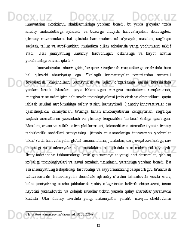 innovatsion   ekotizimni   shakllantirishga   yordam   beradi,   bu   yerda   g oyalar   tezdaʻ
amaliy   mahsulotlarga   aylanadi   va   bozorga   chiqadi.   Innovatsiyalar,   shuningdek,
ijtimoiy   muammolarni   hal   qilishda   ham   muhim   rol   o ynaydi,   masalan,   sog liqni	
ʻ ʻ
saqlash,   ta'lim   va   atrof-muhitni   muhofaza   qilish   sohalarida   yangi   yechimlarni   taklif
etadi.   Ular   jamiyatning   umumiy   farovonligini   oshirishga   va   hayot   sifatini
yaxshilashga xizmat qiladi.   6
Innovatsiyalar,   shuningdek,   barqaror   rivojlanish   maqsadlariga   erishishda   ham
hal   qiluvchi   ahamiyatga   ega.   Ekologik   innovatsiyalar   resurslardan   samarali
foydalanish,   chiqindilarni   kamaytirish   va   iqlim   o zgarishiga   qarshi   kurashishga	
ʻ
yordam   beradi.   Masalan,   qayta   tiklanadigan   energiya   manbalarini   rivojlantirish,
energiya samaradorligini oshiruvchi texnologiyalarni joriy etish va chiqindilarni qayta
ishlash   usullari   atrof-muhitga   salbiy   ta'sirni   kamaytiradi.   Ijtimoiy   innovatsiyalar   esa
qashshoqlikni   kamaytirish,   ta'limga   kirish   imkoniyatlarini   kengaytirish,   sog liqni	
ʻ
saqlash   xizmatlarini   yaxshilash   va   ijtimoiy   tengsizlikni   bartaraf   etishga   qaratilgan.
Masalan,   arzon   va   sifatli   ta'lim   platformalari,   telemeditsina   xizmatlari   yoki   ijtimoiy
tadbirkorlik   modellari   jamiyatning   ijtimoiy   muammolariga   innovatsion   yechimlar
taklif etadi. Innovatsiyalar global muammolarni, jumladan, oziq-ovqat xavfsizligi, suv
tanqisligi   va   pandemiyalar   kabi   masalalarni   hal   qilishda   ham   muhim   rol   o ynaydi.	
ʻ
Ilmiy-tadqiqot   va   ishlanmalarga   kiritilgan   sarmoyalar   yangi   dori-darmonlar,   qishloq
xo jaligi   texnologiyalari   va   suvni   tozalash   tizimlarini   yaratishga   yordam   beradi.   Bu	
ʻ
esa insoniyatning kelajakdagi farovonligi va sayyoramizning barqarorligini ta'minlash
uchun zarurdir. Innovatsiyalar shunchaki iqtisodiy o sishni  ta'minlovchi vosita emas,	
ʻ
balki   jamiyatning   barcha   jabhalarida   ijobiy   o zgarishlar   keltirib   chiqaruvchi,   inson	
ʻ
hayotini   yaxshilovchi   va   kelajak   avlodlar   uchun   yanada   qulay   sharoitlar   yaratuvchi
kuchdir.   Ular   doimiy   ravishda   yangi   imkoniyatlar   yaratib,   mavjud   cheklovlarni
6  https://www.inno.gov.uz/ (accessed: 10.03.2024)
12 