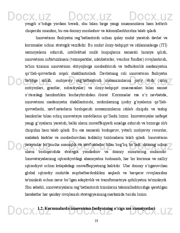yengib   o tishga   yordam   beradi,   shu   bilan   birga   yangi   muammolarni   ham   keltiribʻ
chiqarishi mumkin, bu esa doimiy moslashuv va takomillashtirishni talab qiladi.
Innovatsion   faoliyatni   rag batlantirish   uchun   qulay   muhit   yaratish   davlat   va	
ʻ
korxonalar uchun strategik vazifadir. Bu muhit ilmiy-tadqiqot va ishlanmalarga (ITI)
sarmoyalarni   oshirish,   intellektual   mulk   huquqlarini   samarali   himoya   qilish,
innovatsion infratuzilmani (texnoparklar, inkubatorlar, venchur fondlar) rivojlantirish,
ta'lim   tizimini   innovatsion   ehtiyojlarga   moslashtirish   va   tadbirkorlik   madaniyatini
qo llab-quvvatlash   orqali   shakllantiriladi.   Davlatning   roli   innovatsion   faoliyatni	
ʻ
tartibga   solish,   moliyaviy   rag batlantirish   mexanizmlarini   joriy   etish   (soliq	
ʻ
imtiyozlari,   grantlar,   subsidiyalar)   va   ilmiy-tadqiqot   muassasalari   bilan   sanoat
o rtasidagi   hamkorlikni   kuchaytirishdan   iborat.   Korxonalar   esa   o z   navbatida,	
ʻ ʻ
innovatsion   madaniyatni   shakllantirishi,   xodimlarning   ijodiy   g oyalarini   qo llab-	
ʻ ʻ
quvvatlashi,   xavf-xatarlarni   boshqarish   mexanizmlarini   ishlab   chiqishi   va   tashqi
hamkorlar bilan ochiq innovatsiya modellarini qo llashi lozim. Innovatsiyalar nafaqat	
ʻ
yangi g oyalarni yaratish, balki ularni muvaffaqiyatli amalga oshirish va bozorga olib	
ʻ
chiqishni   ham   talab   qiladi.   Bu   esa   samarali   boshqaruv,   yetarli   moliyaviy   resurslar,
malakali   kadrlar   va   moslashuvchan   tashkiliy   tuzilmalarni   talab   qiladi.   Innovatsion
jarayonlar  ko pincha noaniqlik va xavf-xatarlar  bilan bog liq bo ladi, shuning uchun	
ʻ ʻ ʻ
ularni   boshqarishda   strategik   yondashuv   va   doimiy   monitoring   muhimdir.
Innovatsiyalarning   iqtisodiyotdagi   ahamiyatini   tushunish,   har   bir   korxona   va   milliy
iqtisodiyot   uchun   kelajakdagi   muvaffaqiyatning   kalitidir.   Ular   doimiy   o zgaruvchan	
ʻ
global   iqtisodiy   muhitda   raqobatbardoshlikni   saqlash   va   barqaror   rivojlanishni
ta'minlash uchun zarur bo lgan adaptivlik va transformatsiya qobiliyatini ta'minlaydi.	
ʻ
Shu sababli, innovatsiyalarni rag batlantirish tizimlarini takomillashtirishga qaratilgan	
ʻ
harakatlar har qanday rivojlanish strategiyasining markazida turishi lozim.
1.2. Korxonalarda innovatsion faoliyatning o‘ziga xos xususiyatlari
13 