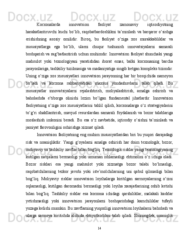 Korxonalarda   innovatsion   faoliyat   zamonaviy   iqtisodiyotning
harakatlantiruvchi   kuchi   bo‘lib,   raqobatbardoshlikni   ta’minlash   va   barqaror   o‘sishga
erishishning   asosiy   omilidir.   Biroq,   bu   faoliyat   o‘ziga   xos   murakkabliklar   va
xususiyatlarga   ega   bo‘lib,   ularni   chuqur   tushunish   innovatsiyalarni   samarali
boshqarish va rag‘batlantirish uchun muhimdir. Innovatsion faoliyat shunchaki yangi
mahsulot   yoki   texnologiyani   yaratishdan   iborat   emas,   balki   korxonaning   barcha
jarayonlariga, tashkiliy tuzilmasiga va madaniyatiga singib ketgan kompleks tizimdir.
Uning  o‘ziga   xos  xususiyatlari   innovatsion  jarayonning  har   bir  bosqichida   namoyon
bo‘ladi   va   korxona   rahbariyatidan   maxsus   yondashuvlarni   talab   qiladi.   Bu
xususiyatlar   innovatsiyalarni   rejalashtirish,   moliyalashtirish,   amalga   oshirish   va
baholashda   e’tiborga   olinishi   lozim   bo‘lgan   fundamental   jihatlardir.   Innovatsion
faoliyatning   o‘ziga   xos   xususiyatlarini   tahlil   qilish,   korxonalarga   o‘z   strategiyalarini
to‘g‘ri   shakllantirish,   mavjud   resurslardan   samarali   foydalanish   va   bozor   talablariga
moslashish   imkonini   beradi.   Bu   esa   o‘z   navbatida,   iqtisodiy   o‘sishni   ta’minlash   va
jamiyat farovonligini oshirishga xizmat qiladi.
Innovatsion faoliyatning eng muhim xususiyatlaridan biri bu yuqori darajadagi
risk   va   noaniqlikdir.   Yangi   g‘oyalarni   amalga   oshirish   har   doim   texnologik,   bozor,
moliyaviy va tashkiliy xavflar bilan bog‘liq. Texnologik risklar yangi texnologiyaning
kutilgan natijalarni bermasligi yoki umuman ishlamasligi ehtimolini o‘z ichiga oladi.
Bozor   risklari   esa   yangi   mahsulot   yoki   xizmatga   bozor   talabi   bo‘lmasligi,
raqobatchilarning   tezkor   javobi   yoki   iste’molchilarning   uni   qabul   qilmasligi   bilan
bog‘liq.   Moliyaviy   risklar   innovatsion   loyihalarga   kiritilgan   sarmoyalarning   o‘zini
oqlamasligi,   kutilgan   daromadni   bermasligi   yoki   loyiha   xarajatlarining   oshib   ketishi
bilan   bog‘liq.   Tashkiliy   risklar   esa   korxona   ichidagi   qarshiliklar,   malakali   kadrlar
yetishmasligi   yoki   innovatsion   jarayonlarni   boshqarishdagi   kamchiliklar   tufayli
yuzaga kelishi mumkin. Bu xavflarning yuqoriligi innovatsion loyihalarni baholash va
ularga sarmoya kiritishda alohida ehtiyotkorlikni  talab qiladi. Shuningdek, noaniqlik
14 