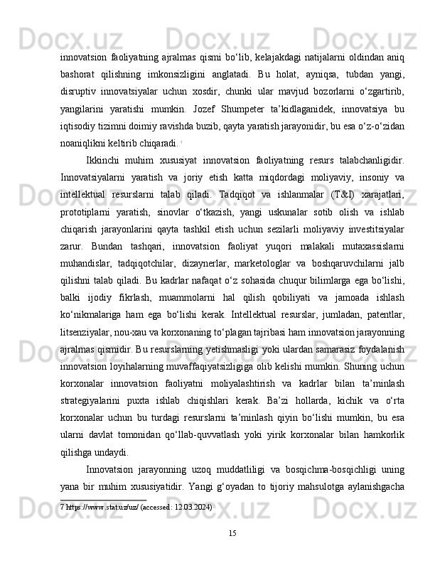 innovatsion   faoliyatning   ajralmas   qismi   bo‘lib,   kelajakdagi   natijalarni   oldindan   aniq
bashorat   qilishning   imkonsizligini   anglatadi.   Bu   holat,   ayniqsa,   tubdan   yangi,
disruptiv   innovatsiyalar   uchun   xosdir,   chunki   ular   mavjud   bozorlarni   o‘zgartirib,
yangilarini   yaratishi   mumkin.   Jozef   Shumpeter   ta’kidlaganidek,   innovatsiya   bu
iqtisodiy tizimni doimiy ravishda buzib, qayta yaratish jarayonidir, bu esa o‘z-o‘zidan
noaniqlikni keltirib chiqaradi.   7
Ikkinchi   muhim   xususiyat   innovatsion   faoliyatning   resurs   talabchanligidir.
Innovatsiyalarni   yaratish   va   joriy   etish   katta   miqdordagi   moliyaviy,   insoniy   va
intellektual   resurslarni   talab   qiladi.   Tadqiqot   va   ishlanmalar   (T&I)   xarajatlari,
prototiplarni   yaratish,   sinovlar   o‘tkazish,   yangi   uskunalar   sotib   olish   va   ishlab
chiqarish   jarayonlarini   qayta   tashkil   etish   uchun   sezilarli   moliyaviy   investitsiyalar
zarur.   Bundan   tashqari,   innovatsion   faoliyat   yuqori   malakali   mutaxassislarni
muhandislar,   tadqiqotchilar,   dizaynerlar,   marketologlar   va   boshqaruvchilarni   jalb
qilishni  talab  qiladi.  Bu kadrlar  nafaqat   o‘z  sohasida   chuqur  bilimlarga  ega  bo‘lishi,
balki   ijodiy   fikrlash,   muammolarni   hal   qilish   qobiliyati   va   jamoada   ishlash
ko‘nikmalariga   ham   ega   bo‘lishi   kerak.   Intellektual   resurslar,   jumladan,   patentlar,
litsenziyalar, nou-xau va korxonaning to‘plagan tajribasi ham innovatsion jarayonning
ajralmas qismidir. Bu resurslarning yetishmasligi yoki ulardan samarasiz foydalanish
innovatsion loyihalarning muvaffaqiyatsizligiga olib kelishi mumkin. Shuning uchun
korxonalar   innovatsion   faoliyatni   moliyalashtirish   va   kadrlar   bilan   ta’minlash
strategiyalarini   puxta   ishlab   chiqishlari   kerak.   Ba’zi   hollarda,   kichik   va   o‘rta
korxonalar   uchun   bu   turdagi   resurslarni   ta’minlash   qiyin   bo‘lishi   mumkin,   bu   esa
ularni   davlat   tomonidan   qo‘llab-quvvatlash   yoki   yirik   korxonalar   bilan   hamkorlik
qilishga undaydi.
Innovatsion   jarayonning   uzoq   muddatliligi   va   bosqichma-bosqichligi   uning
yana   bir   muhim   xususiyatidir.   Yangi   g‘oyadan   to   tijoriy   mahsulotga   aylanishgacha
7  https://www.stat.uz/uz/ (accessed: 12.03.2024)
15 