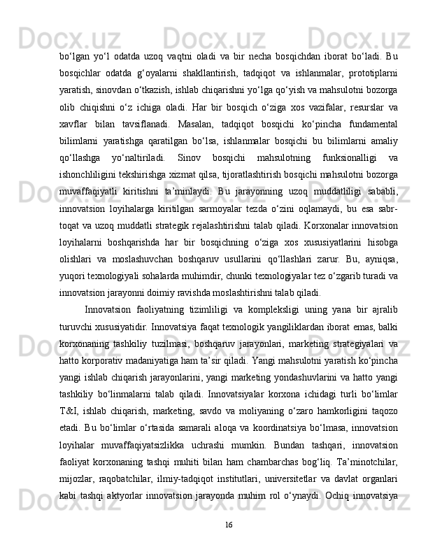 bo‘lgan   yo‘l   odatda   uzoq   vaqtni   oladi   va   bir   necha   bosqichdan   iborat   bo‘ladi.   Bu
bosqichlar   odatda   g‘oyalarni   shakllantirish,   tadqiqot   va   ishlanmalar,   prototiplarni
yaratish, sinovdan o‘tkazish, ishlab chiqarishni yo‘lga qo‘yish va mahsulotni bozorga
olib   chiqishni   o‘z   ichiga   oladi.   Har   bir   bosqich   o‘ziga   xos   vazifalar,   resurslar   va
xavflar   bilan   tavsiflanadi.   Masalan,   tadqiqot   bosqichi   ko‘pincha   fundamental
bilimlarni   yaratishga   qaratilgan   bo‘lsa,   ishlanmalar   bosqichi   bu   bilimlarni   amaliy
qo‘llashga   yo‘naltiriladi.   Sinov   bosqichi   mahsulotning   funksionalligi   va
ishonchliligini tekshirishga xizmat qilsa, tijoratlashtirish bosqichi mahsulotni bozorga
muvaffaqiyatli   kiritishni   ta’minlaydi.   Bu   jarayonning   uzoq   muddatliligi   sababli,
innovatsion   loyihalarga   kiritilgan   sarmoyalar   tezda   o‘zini   oqlamaydi,   bu   esa   sabr-
toqat va uzoq muddatli strategik rejalashtirishni  talab qiladi. Korxonalar innovatsion
loyihalarni   boshqarishda   har   bir   bosqichning   o‘ziga   xos   xususiyatlarini   hisobga
olishlari   va   moslashuvchan   boshqaruv   usullarini   qo‘llashlari   zarur.   Bu,   ayniqsa,
yuqori texnologiyali sohalarda muhimdir, chunki texnologiyalar tez o‘zgarib turadi va
innovatsion jarayonni doimiy ravishda moslashtirishni talab qiladi.
Innovatsion   faoliyatning   tizimliligi   va   kompleksligi   uning   yana   bir   ajralib
turuvchi xususiyatidir. Innovatsiya faqat texnologik yangiliklardan iborat emas, balki
korxonaning   tashkiliy   tuzilmasi,   boshqaruv   jarayonlari,   marketing   strategiyalari   va
hatto korporativ madaniyatiga ham ta’sir qiladi. Yangi mahsulotni yaratish ko‘pincha
yangi ishlab chiqarish jarayonlarini, yangi marketing yondashuvlarini va hatto yangi
tashkiliy   bo‘linmalarni   talab   qiladi.   Innovatsiyalar   korxona   ichidagi   turli   bo‘limlar
T&I,   ishlab   chiqarish,   marketing,   savdo   va   moliyaning   o‘zaro   hamkorligini   taqozo
etadi.   Bu   bo‘limlar   o‘rtasida   samarali   aloqa   va   koordinatsiya   bo‘lmasa,   innovatsion
loyihalar   muvaffaqiyatsizlikka   uchrashi   mumkin.   Bundan   tashqari,   innovatsion
faoliyat   korxonaning   tashqi   muhiti   bilan   ham   chambarchas   bog‘liq.   Ta’minotchilar,
mijozlar,   raqobatchilar,   ilmiy-tadqiqot   institutlari,   universitetlar   va   davlat   organlari
kabi   tashqi   aktyorlar   innovatsion   jarayonda   muhim   rol   o‘ynaydi.   Ochiq   innovatsiya
16 