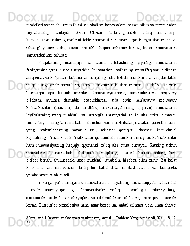 modellari aynan shu tizimlilikni tan oladi va korxonalarni tashqi bilim va resurslardan
foydalanishga   undaydi.   Genri   Chesbro   ta’kidlaganidek,   ochiq   innovatsiya
korxonalarga   tashqi   g‘oyalarni   ichki   innovatsion   jarayonlarga   integratsiya   qilish   va
ichki   g‘oyalarni   tashqi   bozorlarga   olib   chiqish   imkonini   beradi,   bu   esa   innovatsion
samaradorlikni oshiradi.   8
Natijalarning   noaniqligi   va   ularni   o‘lchashning   qiyinligi   innovatsion
faoliyatning   yana   bir   xususiyatidir.   Innovatsion   loyihaning   muvaffaqiyati   oldindan
aniq emas va ko‘pincha kutilmagan natijalarga olib kelishi mumkin. Ba’zan, dastlabki
maqsadlarga   erishilmasa   ham,   jarayon   davomida   boshqa   qimmatli   kashfiyotlar   yoki
bilimlarga   ega   bo‘lish   mumkin.   Innovatsiyalarning   samaradorligini   miqdoriy
o‘lchash,   ayniqsa   dastlabki   bosqichlarda,   juda   qiyin.   An’anaviy   moliyaviy
ko‘rsatkichlar   (masalan,   daromadlilik,   investitsiyalarning   qaytishi)   innovatsion
loyihalarning   uzoq   muddatli   va   strategik   ahamiyatini   to‘liq   aks   ettira   olmaydi.
Innovatsiyalarning ta’sirini baholash uchun yangi metrikalar, masalan, patentlar soni,
yangi   mahsulotlarning   bozor   ulushi,   mijozlar   qoniqishi   darajasi,   intellektual
kapitalning o‘sishi kabi ko‘rsatkichlar qo‘llanilishi mumkin. Biroq, bu ko‘rsatkichlar
ham   innovatsiyaning   haqiqiy   qiymatini   to‘liq   aks   ettira   olmaydi.   Shuning   uchun
innovatsion faoliyatni baholashda nafaqat miqdoriy, balki sifat ko‘rsatkichlariga ham
e’tibor   berish,   shuningdek,   uzoq   muddatli   istiqbolni   hisobga   olish   zarur.   Bu   holat
korxonalardan   innovatsion   faoliyatni   baholashda   moslashuvchan   va   kompleks
yondashuvni talab qiladi.
Bozorga   yo‘naltirilganlik   innovatsion   faoliyatning   muvaffaqiyati   uchun   hal
qiluvchi   ahamiyatga   ega.   Innovatsiyalar   nafaqat   texnologik   imkoniyatlarga
asoslanishi,   balki   bozor   ehtiyojlari   va   iste’molchilar   talablariga   ham   javob   berishi
kerak.   Eng   ilg‘or   texnologiya   ham,   agar   bozor   uni   qabul   qilmasa   yoki   unga   ehtiyoj
8  Ismailov A.I. Innovatsion ekotizimlar va ularni rivojlantirish. – Toshkent: Yangi Asr Avlodi, 2024. – B. 40-
55
17 