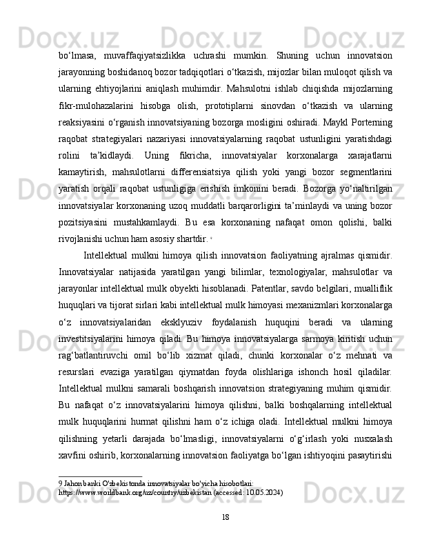 bo‘lmasa,   muvaffaqiyatsizlikka   uchrashi   mumkin.   Shuning   uchun   innovatsion
jarayonning boshidanoq bozor tadqiqotlari o‘tkazish, mijozlar bilan muloqot qilish va
ularning   ehtiyojlarini   aniqlash   muhimdir.   Mahsulotni   ishlab   chiqishda   mijozlarning
fikr-mulohazalarini   hisobga   olish,   prototiplarni   sinovdan   o‘tkazish   va   ularning
reaksiyasini  o‘rganish innovatsiyaning bozorga mosligini oshiradi. Maykl  Porterning
raqobat   strategiyalari   nazariyasi   innovatsiyalarning   raqobat   ustunligini   yaratishdagi
rolini   ta’kidlaydi.   Uning   fikricha,   innovatsiyalar   korxonalarga   xarajatlarni
kamaytirish,   mahsulotlarni   differensiatsiya   qilish   yoki   yangi   bozor   segmentlarini
yaratish   orqali   raqobat   ustunligiga   erishish   imkonini   beradi.   Bozorga   yo‘naltirilgan
innovatsiyalar  korxonaning uzoq muddatli  barqarorligini  ta’minlaydi  va uning bozor
pozitsiyasini   mustahkamlaydi.   Bu   esa   korxonaning   nafaqat   omon   qolishi,   balki
rivojlanishi uchun ham asosiy shartdir.   9
Intellektual   mulkni   himoya   qilish   innovatsion   faoliyatning   ajralmas   qismidir.
Innovatsiyalar   natijasida   yaratilgan   yangi   bilimlar,   texnologiyalar,   mahsulotlar   va
jarayonlar intellektual mulk obyekti hisoblanadi. Patentlar, savdo belgilari, mualliflik
huquqlari va tijorat sirlari kabi intellektual mulk himoyasi mexanizmlari korxonalarga
o‘z   innovatsiyalaridan   eksklyuziv   foydalanish   huquqini   beradi   va   ularning
investitsiyalarini   himoya   qiladi.   Bu   himoya   innovatsiyalarga   sarmoya   kiritish   uchun
rag‘batlantiruvchi   omil   bo‘lib   xizmat   qiladi,   chunki   korxonalar   o‘z   mehnati   va
resurslari   evaziga   yaratilgan   qiymatdan   foyda   olishlariga   ishonch   hosil   qiladilar.
Intellektual   mulkni   samarali   boshqarish   innovatsion   strategiyaning   muhim   qismidir.
Bu   nafaqat   o‘z   innovatsiyalarini   himoya   qilishni,   balki   boshqalarning   intellektual
mulk   huquqlarini   hurmat   qilishni   ham   o‘z   ichiga   oladi.   Intellektual   mulkni   himoya
qilishning   yetarli   darajada   bo‘lmasligi,   innovatsiyalarni   o‘g‘irlash   yoki   nusxalash
xavfini oshirib, korxonalarning innovatsion faoliyatga bo‘lgan ishtiyoqini pasaytirishi
9  Jahon banki O'zbekistonda innovatsiyalar bo'yicha hisobotlari: 
https://www.worldbank.org/uz/country/uzbekistan (accessed: 10.05.2024)
18 