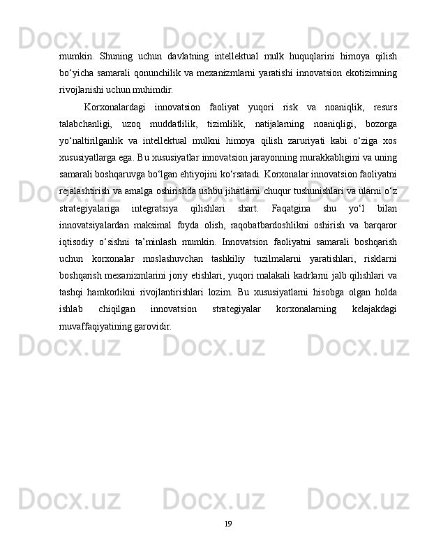 mumkin.   Shuning   uchun   davlatning   intellektual   mulk   huquqlarini   himoya   qilish
bo‘yicha   samarali   qonunchilik   va   mexanizmlarni   yaratishi   innovatsion   ekotizimning
rivojlanishi uchun muhimdir.
Korxonalardagi   innovatsion   faoliyat   yuqori   risk   va   noaniqlik,   resurs
talabchanligi,   uzoq   muddatlilik,   tizimlilik,   natijalarning   noaniqligi,   bozorga
yo‘naltirilganlik   va   intellektual   mulkni   himoya   qilish   zaruriyati   kabi   o‘ziga   xos
xususiyatlarga ega. Bu xususiyatlar innovatsion jarayonning murakkabligini va uning
samarali boshqaruvga bo‘lgan ehtiyojini ko‘rsatadi. Korxonalar innovatsion faoliyatni
rejalashtirish va amalga oshirishda ushbu jihatlarni chuqur tushunishlari va ularni o‘z
strategiyalariga   integratsiya   qilishlari   shart.   Faqatgina   shu   yo‘l   bilan
innovatsiyalardan   maksimal   foyda   olish,   raqobatbardoshlikni   oshirish   va   barqaror
iqtisodiy   o‘sishni   ta’minlash   mumkin.   Innovatsion   faoliyatni   samarali   boshqarish
uchun   korxonalar   moslashuvchan   tashkiliy   tuzilmalarni   yaratishlari,   risklarni
boshqarish mexanizmlarini joriy etishlari, yuqori malakali kadrlarni jalb qilishlari va
tashqi   hamkorlikni   rivojlantirishlari   lozim.   Bu   xususiyatlarni   hisobga   olgan   holda
ishlab   chiqilgan   innovatsion   strategiyalar   korxonalarning   kelajakdagi
muvaffaqiyatining garovidir.
19 