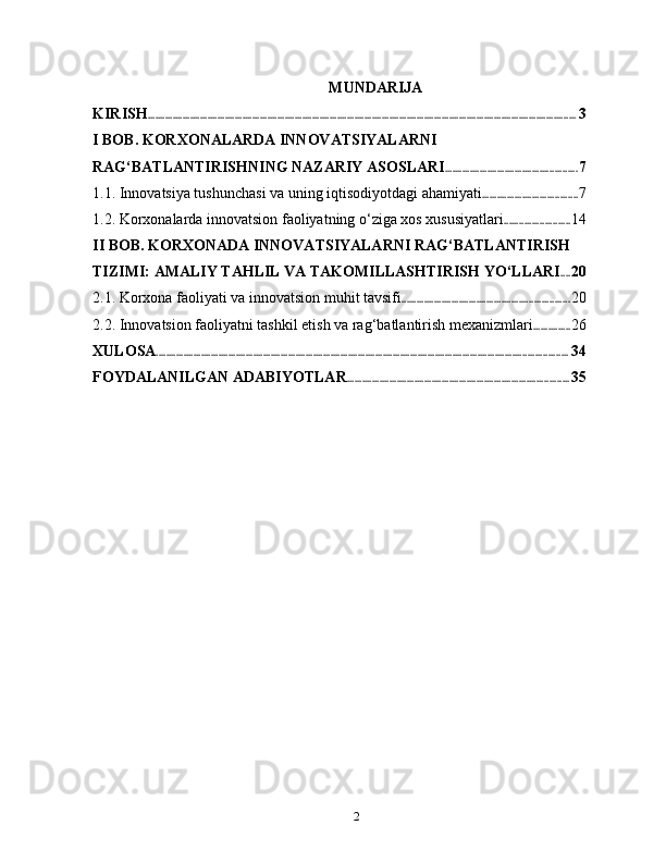 MUNDARIJA
KIRISH ............................................................................................................................................................................ 3
I BOB. KORXONALARDA INNOVATSIYALARNI 
RAG‘BATLANTIRISHNING NAZARIY ASOSLARI ..................................................... 7
1.1. Innovatsiya tushunchasi va uning iqtisodiyotdagi ahamiyati ...................................... 7
1.2. Korxonalarda innovatsion faoliyatning o‘ziga xos xususiyatlari .......................... 14
II BOB. KORXONADA INNOVATSIYALARNI RAG‘BATLANTIRISH 
TIZIMI: AMALIY TAHLIL VA TAKOMILLASHTIRISH YO‘LLARI .... 20
2.1. Korxona faoliyati va innovatsion muhit tavsifi ................................................................... 20
2.2. Innovatsion faoliyatni tashkil etish va rag‘batlantirish mexanizmlari ............... 26
XULOSA ..................................................................................................................................................................... 34
FOYDALANILGAN ADABIYOTLAR ......................................................................................... 35
2 