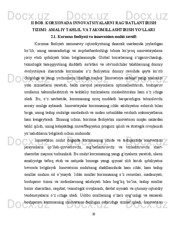 II BOB. KORXONADA INNOVATSIYALARNI RAG‘BATLANTIRISH
TIZIMI: AMALIY TAHLIL VA TAKOMILLASHTIRISH YO‘LLARI
2.1. Korxona faoliyati va innovatsion muhit tavsifi
Korxona   faoliyati   zamonaviy   iqtisodiyotning   dinamik   markazida   joylashgan
bo lib,   uning   samaradorligi   va   raqobatbardoshligi   tobora   ko proq   innovatsiyalarniʻ ʻ
joriy   etish   qobiliyati   bilan   belgilanmoqda.   Global   bozorlarning   o zgaruvchanligi,	
ʻ
texnologik   taraqqiyotning   shiddatli   sur'atlari   va   iste'molchilar   talablarining   doimiy
evolyutsiyasi   sharoitida   korxonalar   o z   faoliyatini   doimiy   ravishda   qayta   ko rib	
ʻ ʻ
chiqishga va yangi yechimlarni izlashga majbur. Innovatsiya nafaqat yangi mahsulot
yoki   xizmatlarni   yaratish,   balki   mavjud   jarayonlarni   optimallashtirish,   boshqaruv
usullarini   takomillashtirish   va   tashkiliy   tuzilmalarni   moslashtirishni   ham   o z   ichiga	
ʻ
oladi.   Bu,   o z   navbatida,   korxonaning   uzoq   muddatli   barqarorligini   ta'minlovchi	
ʻ
asosiy   omilga   aylanadi.   Innovatsiyalar   korxonaning   ichki   salohiyatini   oshirish   bilan
birga, uning tashqi  muhitga moslashish va undan ustunlikka erishish imkoniyatlarini
ham   kengaytiradi.   Shuning   uchun,   korxona   faoliyatini   innovatsion   nuqtai   nazardan
tahlil qilish, uning kelajakdagi muvaffaqiyatini prognoz qilish va strategik rivojlanish
yo nalishlarini belgilash uchun muhimdir.	
ʻ
Innovatsion   muhit   deganda   korxonaning   ichida   va   tashqarisida   innovatsion
jarayonlarni   qo llab-quvvatlovchi,   rag batlantiruvchi   va   tezlashtiruvchi   shart-	
ʻ ʻ
sharoitlar majmui tushuniladi. Bu muhit korxonaning yangi g oyalarni yaratish, ularni	
ʻ
amaliyotga   tatbiq   etish   va   natijada   bozorga   yangi   qiymat   olib   kirish   qobiliyatini
bevosita   belgilaydi.   Innovatsion   muhitning   shakllanishida   ham   ichki,   ham   tashqi
omillar   muhim   rol   o ynaydi.   Ichki   omillar   korxonaning   o z   resurslari,   madaniyati,	
ʻ ʻ
boshqaruv   tizimi   va   xodimlarining   salohiyati   bilan   bog liq   bo lsa,   tashqi   omillar	
ʻ ʻ
bozor sharoitlari, raqobat, texnologik rivojlanish, davlat siyosati va ijtimoiy-iqtisodiy
tendensiyalarni   o z   ichiga   oladi.   Ushbu   omillarning   o zaro   uyg unligi   va   samarali	
ʻ ʻ ʻ
boshqaruvi   korxonaning   innovatsion   faolligini   oshirishga   xizmat   qiladi.   Innovatsion
20 