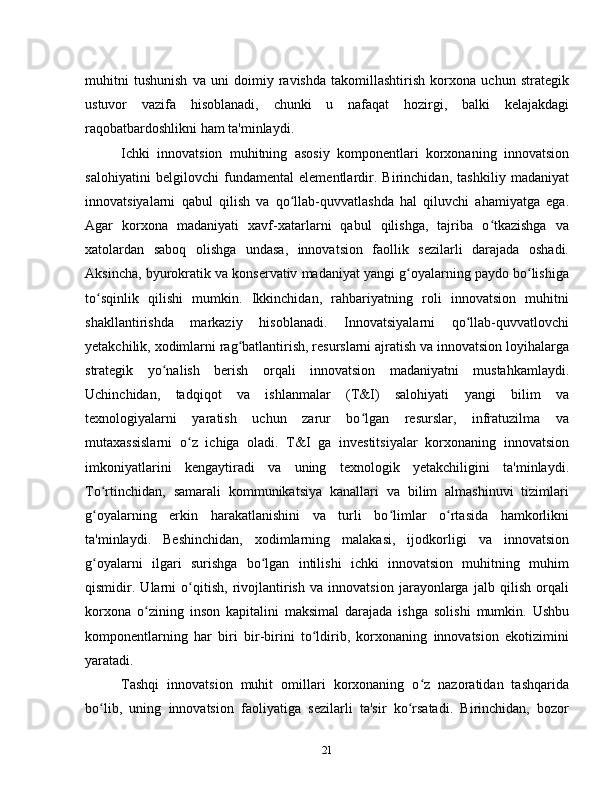 muhitni   tushunish   va   uni   doimiy   ravishda   takomillashtirish   korxona   uchun   strategik
ustuvor   vazifa   hisoblanadi,   chunki   u   nafaqat   hozirgi,   balki   kelajakdagi
raqobatbardoshlikni ham ta'minlaydi.
Ichki   innovatsion   muhitning   asosiy   komponentlari   korxonaning   innovatsion
salohiyatini   belgilovchi   fundamental   elementlardir.   Birinchidan,   tashkiliy   madaniyat
innovatsiyalarni   qabul   qilish   va   qo llab-quvvatlashda   hal   qiluvchi   ahamiyatga   ega.ʻ
Agar   korxona   madaniyati   xavf-xatarlarni   qabul   qilishga,   tajriba   o tkazishga   va	
ʻ
xatolardan   saboq   olishga   undasa,   innovatsion   faollik   sezilarli   darajada   oshadi.
Aksincha, byurokratik va konservativ madaniyat yangi g oyalarning paydo bo lishiga	
ʻ ʻ
to sqinlik   qilishi   mumkin.   Ikkinchidan,   rahbariyatning   roli   innovatsion   muhitni	
ʻ
shakllantirishda   markaziy   hisoblanadi.   Innovatsiyalarni   qo llab-quvvatlovchi	
ʻ
yetakchilik, xodimlarni rag batlantirish, resurslarni ajratish va innovatsion loyihalarga	
ʻ
strategik   yo nalish   berish   orqali   innovatsion   madaniyatni   mustahkamlaydi.	
ʻ
Uchinchidan,   tadqiqot   va   ishlanmalar   (T&I)   salohiyati   yangi   bilim   va
texnologiyalarni   yaratish   uchun   zarur   bo lgan   resurslar,   infratuzilma   va	
ʻ
mutaxassislarni   o z   ichiga   oladi.   T&I   ga   investitsiyalar   korxonaning   innovatsion	
ʻ
imkoniyatlarini   kengaytiradi   va   uning   texnologik   yetakchiligini   ta'minlaydi.
To rtinchidan,   samarali   kommunikatsiya   kanallari   va   bilim   almashinuvi   tizimlari	
ʻ
g oyalarning   erkin   harakatlanishini   va   turli   bo limlar   o rtasida   hamkorlikni
ʻ ʻ ʻ
ta'minlaydi.   Beshinchidan,   xodimlarning   malakasi,   ijodkorligi   va   innovatsion
g oyalarni   ilgari   surishga   bo lgan   intilishi   ichki   innovatsion   muhitning   muhim
ʻ ʻ
qismidir.   Ularni   o qitish,   rivojlantirish   va   innovatsion   jarayonlarga   jalb   qilish   orqali	
ʻ
korxona   o zining   inson   kapitalini   maksimal   darajada   ishga   solishi   mumkin.   Ushbu	
ʻ
komponentlarning   har   biri   bir-birini   to ldirib,   korxonaning   innovatsion   ekotizimini	
ʻ
yaratadi.
Tashqi   innovatsion   muhit   omillari   korxonaning   o z   nazoratidan   tashqarida	
ʻ
bo lib,   uning   innovatsion   faoliyatiga   sezilarli   ta'sir   ko rsatadi.   Birinchidan,   bozor	
ʻ ʻ
21 
