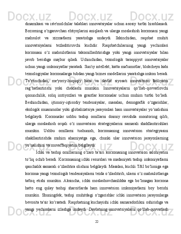 dinamikasi   va   iste'molchilar   talablari   innovatsiyalar   uchun   asosiy   turtki   hisoblanadi.
Bozorning o zgaruvchan ehtiyojlarini aniqlash va ularga moslashish korxonani yangiʻ
mahsulot   va   xizmatlarni   yaratishga   undaydi.   Ikkinchidan,   raqobat   muhiti
innovatsiyalarni   tezlashtiruvchi   kuchdir.   Raqobatchilarning   yangi   yechimlari
korxonani   o z   mahsulotlarini   takomillashtirishga   yoki   yangi   innovatsiyalar   bilan
ʻ
javob   berishga   majbur   qiladi.   Uchinchidan,   texnologik   taraqqiyot   innovatsiyalar
uchun yangi imkoniyatlar yaratadi. Sun'iy intellekt, katta ma'lumotlar, blokcheyn kabi
texnologiyalar korxonalarga tubdan yangi biznes modellarini yaratishga imkon beradi.
To rtinchidan,   me'yoriy-huquqiy   baza   va   davlat   siyosati   innovatsion   faoliyatni	
ʻ
rag batlantirishi   yoki   cheklashi   mumkin.   Innovatsiyalarni   qo llab-quvvatlovchi
ʻ ʻ
qonunchilik,   soliq   imtiyozlari   va   grantlar   korxonalar   uchun   muhim   turtki   bo ladi.	
ʻ
Beshinchidan,   ijtimoiy-iqtisodiy   tendensiyalar,   masalan,   demografik   o zgarishlar,	
ʻ
ekologik muammolar yoki  globalizatsiya jarayonlari  ham  innovatsiyalar  yo nalishini	
ʻ
belgilaydi.   Korxonalar   ushbu   tashqi   omillarni   doimiy   ravishda   monitoring   qilib,
ularga   moslashish   orqali   o z   innovatsion   strategiyalarini   samarali   shakllantirishlari	
ʻ
mumkin.   Ushbu   omillarni   tushunish,   korxonaning   innovatsion   strategiyasini
shakllantirishda   muhim   ahamiyatga   ega,   chunki   ular   innovatsion   jarayonlarning
yo nalishini va muvaffaqiyatini belgilaydi.	
ʻ
Ichki  va   tashqi  omillarning  o zaro  ta'siri  korxonaning  innovatsion  salohiyatini	
ʻ
to liq ochib beradi. Korxonaning ichki resurslari va madaniyati tashqi imkoniyatlarni	
ʻ
qanchalik samarali o zlashtira olishini belgilaydi. Masalan, kuchli T&I bo limiga ega	
ʻ ʻ
korxona yangi texnologik tendensiyalarni tezda o zlashtirib, ularni o z mahsulotlariga	
ʻ ʻ
tatbiq   etishi   mumkin.   Aksincha,   ichki   moslashuvchanlikka   ega   bo lmagan   korxona	
ʻ
hatto   eng   qulay   tashqi   sharoitlarda   ham   innovatsion   imkoniyatlarni   boy   berishi
mumkin.   Shuningdek,   tashqi   muhitdagi   o zgarishlar   ichki   innovatsion   jarayonlarga	
ʻ
bevosita ta'sir ko rsatadi. Raqobatning kuchayishi ichki samaradorlikni oshirishga va	
ʻ
yangi   yechimlarni   izlashga   undaydi.   Davlatning   innovatsiyalarni   qo llab-quvvatlash	
ʻ
22 