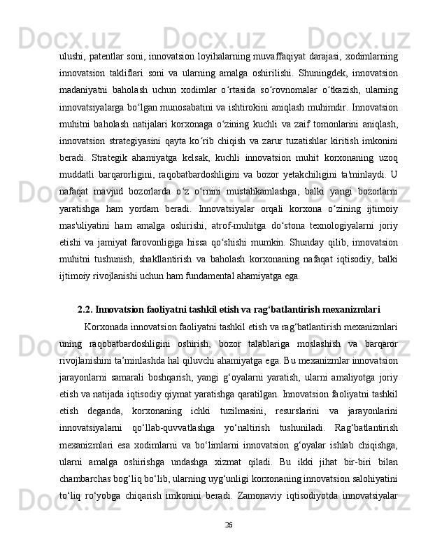 ulushi, patentlar soni, innovatsion loyihalarning muvaffaqiyat darajasi, xodimlarning
innovatsion   takliflari   soni   va   ularning   amalga   oshirilishi.   Shuningdek,   innovatsion
madaniyatni   baholash   uchun   xodimlar   o rtasida   so rovnomalar   o tkazish,   ularningʻ ʻ ʻ
innovatsiyalarga bo lgan munosabatini va ishtirokini aniqlash muhimdir. Innovatsion	
ʻ
muhitni   baholash   natijalari   korxonaga   o zining   kuchli   va   zaif   tomonlarini   aniqlash,	
ʻ
innovatsion   strategiyasini   qayta   ko rib   chiqish   va   zarur   tuzatishlar   kiritish   imkonini	
ʻ
beradi.   Strategik   ahamiyatga   kelsak,   kuchli   innovatsion   muhit   korxonaning   uzoq
muddatli   barqarorligini,   raqobatbardoshligini   va   bozor   yetakchiligini   ta'minlaydi.   U
nafaqat   mavjud   bozorlarda   o z   o rnini   mustahkamlashga,   balki   yangi   bozorlarni	
ʻ ʻ
yaratishga   ham   yordam   beradi.   Innovatsiyalar   orqali   korxona   o zining   ijtimoiy	
ʻ
mas'uliyatini   ham   amalga   oshirishi,   atrof-muhitga   do stona   texnologiyalarni   joriy	
ʻ
etishi   va   jamiyat   farovonligiga   hissa   qo shishi   mumkin.   Shunday   qilib,   innovatsion	
ʻ
muhitni   tushunish,   shakllantirish   va   baholash   korxonaning   nafaqat   iqtisodiy,   balki
ijtimoiy rivojlanishi uchun ham fundamental ahamiyatga ega.
2.2. Innovatsion faoliyatni tashkil etish va rag‘batlantirish mexanizmlari
Korxonada innovatsion faoliyatni tashkil etish va rag‘batlantirish mexanizmlari
uning   raqobatbardoshligini   oshirish,   bozor   talablariga   moslashish   va   barqaror
rivojlanishini ta’minlashda hal qiluvchi ahamiyatga ega. Bu mexanizmlar innovatsion
jarayonlarni   samarali   boshqarish,   yangi   g‘oyalarni   yaratish,   ularni   amaliyotga   joriy
etish va natijada iqtisodiy qiymat yaratishga qaratilgan. Innovatsion faoliyatni tashkil
etish   deganda,   korxonaning   ichki   tuzilmasini,   resurslarini   va   jarayonlarini
innovatsiyalarni   qo‘llab-quvvatlashga   yo‘naltirish   tushuniladi.   Rag‘batlantirish
mexanizmlari   esa   xodimlarni   va   bo‘limlarni   innovatsion   g‘oyalar   ishlab   chiqishga,
ularni   amalga   oshirishga   undashga   xizmat   qiladi.   Bu   ikki   jihat   bir-biri   bilan
chambarchas bog‘liq bo‘lib, ularning uyg‘unligi korxonaning innovatsion salohiyatini
to‘liq   ro‘yobga   chiqarish   imkonini   beradi.   Zamonaviy   iqtisodiyotda   innovatsiyalar
26 