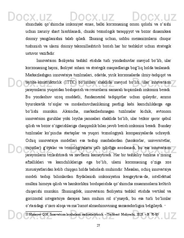 shunchaki   qo‘shimcha   imkoniyat   emas,   balki   korxonaning   omon   qolishi   va   o‘sishi
uchun   zaruriy   shart   hisoblanadi,   chunki   texnologik   taraqqiyot   va   bozor   dinamikasi
doimiy   yangilanishni   talab   qiladi.   Shuning   uchun,   ushbu   mexanizmlarni   chuqur
tushunish   va   ularni   doimiy   takomillashtirib   borish   har   bir   tashkilot   uchun   strategik
ustuvor vazifadir.
Innovatsion   faoliyatni   tashkil   etishda   turli   yondashuvlar   mavjud   bo‘lib,   ular
korxonaning hajmi, faoliyat sohasi va strategik maqsadlariga bog‘liq holda tanlanadi.
Markazlashgan   innovatsiya   tuzilmalari,   odatda,   yirik   korxonalarda   ilmiy-tadqiqot   va
tajriba-konstruktorlik   (ITTK)   bo‘limlari   shaklida   mavjud   bo‘lib,   ular   innovatsion
jarayonlarni yuqoridan boshqarish va resurslarni samarali taqsimlash imkonini beradi.
Bu   yondashuv   uzoq   muddatli,   fundamental   tadqiqotlar   uchun   qulaydir,   ammo
byurokratik   to‘siqlar   va   moslashuvchanlikning   pastligi   kabi   kamchiliklarga   ega
bo‘lishi   mumkin.   Aksincha,   markazlashmagan   tuzilmalar   kichik,   avtonom
innovatsion   guruhlar   yoki   loyiha   jamoalari   shaklida   bo‘lib,   ular   tezkor   qaror   qabul
qilish va bozor o‘zgarishlariga chaqqonlik bilan javob berish imkonini beradi. Bunday
tuzilmalar   ko‘pincha   startaplar   va   yuqori   texnologiyali   kompaniyalarda   uchraydi.
Ochiq   innovatsiya   modellari   esa   tashqi   manbalardan   (hamkorlar,   universitetlar,
mijozlar)   g‘oyalar   va   texnologiyalarni   jalb   qilishga   asoslanadi,   bu   esa   innovatsion
jarayonlarni tezlashtiradi va xavflarni kamaytiradi. Har bir tashkiliy tuzilma o‘zining
afzalliklari   va   kamchiliklariga   ega   bo‘lib,   ularni   korxonaning   o‘ziga   xos
xususiyatlaridan kelib chiqqan holda baholash muhimdir. Masalan, ochiq innovatsiya
modeli   tashqi   bilimlardan   foydalanish   imkoniyatini   kengaytirsa-da,   intellektual
mulkni himoya qilish va hamkorlikni boshqarishda qo‘shimcha muammolarni keltirib
chiqarishi   mumkin.   Shuningdek,   innovatsion   faoliyatni   tashkil   etishda   vertikal   va
gorizontal   integratsiya   darajasi   ham   muhim   rol   o‘ynaydi,   bu   esa   turli   bo‘limlar
o‘rtasidagi o‘zaro aloqa va ma’lumot almashinuvining samaradorligini belgilaydi.   11
11  Mirzayev Q.M. Innovatsion loyihalarni moliyalashtirish. – Toshkent: Moliyachi, 2023. – B. 70-85
27 