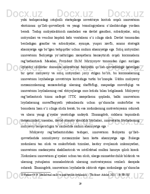yoki   tashqarisidagi   istiqbolli   startaplarga   investitsiya   kiritish   orqali   innovatsion
ekotizimni   qo‘llab-quvvatlaydi   va   yangi   texnologiyalarni   o‘zlashtirishga   yordam
beradi.   Tashqi   moliyalashtirish   manbalari   esa   davlat   grantlari,   subsidiyalar,   soliq
imtiyozlari   va   venchur   kapitali   kabi   vositalarni   o‘z   ichiga   oladi.   Davlat   tomonidan
beriladigan   grantlar   va   subsidiyalar,   ayniqsa,   yuqori   xavfli,   ammo   strategik
ahamiyatga  ega  bo‘lgan  tadqiqotlar   uchun muhim   ahamiyatga  ega. Soliq  imtiyozlari
innovatsion   faoliyatga   yo‘naltirilgan   xarajatlarni   kamaytirish   orqali   korxonalarni
rag‘batlantiradi.   Masalan,   Prezident   Sh.M.   Mirziyoyev   tomonidan   ilgari   surilgan
iqtisodiy   islohotlar   doirasida   innovatsion   faoliyatni   qo‘llab-quvvatlashga   qaratilgan
bir   qator   moliyaviy   va   soliq   imtiyozlari   joriy   etilgan   bo‘lib,   bu   korxonalarning
innovatsion   loyihalarga   investitsiya   kiritishiga   turtki   bo‘lmoqda.   Ushbu   moliyaviy
mexanizmlarning   samaradorligi   ularning   shaffofligi,   maqsadga   muvofiqligi   va
innovatsion  loyihalarning  real   ehtiyojlariga  mos   kelishi  bilan  belgilanadi.  Moliyaviy
rag‘batlantirish   tizimi   nafaqat   ITTK   xarajatlarini   qoplashi,   balki   innovatsion
loyihalarning   muvaffaqiyatli   yakunlanishi   uchun   qo‘shimcha   mukofotlar   va
bonuslarni ham o‘z ichiga olishi kerak, bu esa xodimlarning motivatsiyasini oshiradi
va   ularni   yangi   g‘oyalar   yaratishga   undaydi.   Shuningdek,   risklarni   taqsimlash
mexanizmlari, masalan, davlat-xususiy sheriklik loyihalari, innovatsion loyihalarning
moliyaviy barqarorligini ta’minlashda muhim ahamiyatga ega.   12
Moliyaviy   rag‘batlantirishdan   tashqari,   innovatsion   faoliyatni   qo‘llab-
quvvatlashda   nomoliyaviy   mexanizmlar   ham   katta   ahamiyatga   ega.   Bularga
xodimlarni   tan   olish   va   mukofotlash   tizimlari,   kasbiy   rivojlanish   imkoniyatlari,
innovatsion   madaniyatni   shakllantirish   va   intellektual   mulkni   himoya   qilish   kiradi.
Xodimlarni innovatsion g‘oyalari uchun tan olish, ularga minnatdorchilik bildirish va
ularning   yutuqlarini   ommalashtirish   ularning   motivatsiyasini   sezilarli   darajada
oshiradi. Shuningdek,  innovatsion  loyihalarda  ishtirok etgan  xodimlarga qo‘shimcha
12  Nazarov N.N. Intellektual mulk va innovatsion rivojlanish. – Toshkent: Adolat, 2021. – B. 88-102
29 