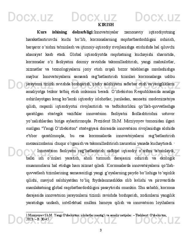 KIRISH
Kurs   ishining   dolzarbligi: Innovatsiyalar   zamonaviy   iqtisodiyotning
harakatlantiruvchi   kuchi   bo lib,   korxonalarning   raqobatbardoshligini   oshirish,ʻ
barqaror o sishni ta'minlash va ijtimoiy-iqtisodiy rivojlanishga erishishda hal qiluvchi	
ʻ
ahamiyat   kasb   etadi.   Global   iqtisodiyotda   raqobatning   kuchayishi   sharoitida,
korxonalar   o z   faoliyatini   doimiy   ravishda   takomillashtirish,   yangi   mahsulotlar,	
ʻ
xizmatlar   va   texnologiyalarni   joriy   etish   orqali   bozor   talablariga   moslashishga
majbur.   Innovatsiyalarni   samarali   rag batlantirish   tizimlari   korxonalarga   ushbu	
ʻ
jarayonni tizimli ravishda boshqarish, ijodiy salohiyatni safarbar etish va yangiliklarni
amaliyotga   tezkor   tatbiq   etish   imkonini   beradi.   O zbekiston   Respublikasida   amalga	
ʻ
oshirilayotgan   keng   ko lamli   iqtisodiy   islohotlar,   jumladan,   sanoatni   modernizatsiya	
ʻ
qilish,   raqamli   iqtisodiyotni   rivojlantirish   va   tadbirkorlikni   qo llab-quvvatlashga	
ʻ
qaratilgan   strategik   vazifalar   innovatsion   faoliyatni   faollashtirishni   ustuvor
yo nalishlardan   biriga   aylantirmoqda.   Prezident   Sh.M.   Mirziyoyev   tomonidan   ilgari	
ʻ
surilgan "Yangi O zbekiston" strategiyasi doirasida innovatsion rivojlanishga alohida	
ʻ
e'tibor   qaratilmoqda,   bu   esa   korxonalarda   innovatsiyalarni   rag batlantirish	
ʻ
mexanizmlarini chuqur o rganish va takomillashtirish zaruratini yanada kuchaytiradi.	
ʻ   1
Innovatsion   faoliyatni   rag batlantirish   nafaqat   iqtisodiy   o sishni   ta'minlaydi,	
ʻ ʻ
balki   ish   o rinlari   yaratish,   aholi   turmush   darajasini   oshirish   va   ekologik	
ʻ
muammolarni  hal  etishga  ham  xizmat  qiladi.  Korxonalarda  innovatsiyalarni   qo llab-	
ʻ
quvvatlash tizimlarining samarasizligi yangi g oyalarning paydo bo lishiga to sqinlik	
ʻ ʻ ʻ
qilishi,   mavjud   salohiyatdan   to liq   foydalanmaslikka   olib   kelishi   va   pirovardida	
ʻ
mamlakatning global raqobatbardoshligini pasaytirishi mumkin. Shu sababli, korxona
darajasida   innovatsion   jarayonlarni   tizimli   ravishda   boshqarish,   xodimlarni   yangilik
yaratishga   undash,   intellektual   mulkni   himoya   qilish   va   innovatsion   loyihalarni
1  Mirziyoyev Sh.M. Yangi O'zbekiston: islohotlar mantig'i va amaliy natijalar. – Toshkent: O'zbekiston, 
2023. – B. 30-45
3 