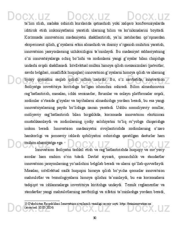 ta’lim   olish,   malaka   oshirish   kurslarida   qatnashish   yoki   xalqaro   konferensiyalarda
ishtirok   etish   imkoniyatlarini   yaratish   ularning   bilim   va   ko‘nikmalarini   boyitadi.
Korxonada   innovatsion   madaniyatni   shakllantirish,   ya’ni   xatolardan   qo‘rqmasdan
eksperiment qilish, g‘oyalarni erkin almashish va doimiy o‘rganish muhitini yaratish,
innovatsion   jarayonlarning   uzluksizligini   ta’minlaydi.   Bu   madaniyat   rahbariyatning
o‘zi   innovatsiyalarga   ochiq   bo‘lishi   va   xodimlarni   yangi   g‘oyalar   bilan   chiqishga
undashi orqali shakllanadi. Intellektual mulkni himoya qilish mexanizmlari (patentlar,
savdo belgilari, mualliflik huquqlari) innovatsion g‘oyalarni himoya qilish va ularning
tijoriy   qiymatini   saqlab   qolish   uchun   zarurdir.   Bu,   o‘z   navbatida,   innovatsion
faoliyatga   investitsiya   kiritishga   bo‘lgan   ishonchni   oshiradi.   Bilim   almashinuvini
rag‘batlantirish,   masalan,   ichki   seminarlar,   forumlar   va   onlayn   platformalar   orqali,
xodimlar  o‘rtasida  g‘oyalar   va  tajribalarni   almashishga  yordam   beradi,  bu  esa   yangi
innovatsiyalarning   paydo   bo‘lishiga   zamin   yaratadi.   Ushbu   nomoliyaviy   omillar,
moliyaviy   rag‘batlantirish   bilan   birgalikda,   korxonada   innovatsion   ekotizimni
mustahkamlaydi   va   xodimlarning   ijodiy   salohiyatini   to‘liq   ro‘yobga   chiqarishga
imkon   beradi.   Innovatsion   madaniyatni   rivojlantirishda   xodimlarning   o‘zaro
hamkorligi   va   jamoaviy   ishlash   qobiliyatini   oshirishga   qaratilgan   dasturlar   ham
muhim ahamiyatga ega.   13
Innovatsion   faoliyatni   tashkil   etish   va   rag‘batlantirishda   huquqiy   va   me’yoriy
asoslar   ham   muhim   o‘rin   tutadi.   Davlat   siyosati,   qonunchilik   va   standartlar
innovatsion jarayonlarning yo‘nalishini belgilab beradi va ularni qo‘llab-quvvatlaydi.
Masalan,   intellektual   mulk   huquqini   himoya   qilish   bo‘yicha   qonunlar   innovatsion
mahsulotlar   va   texnologiyalarni   himoya   qilishni   ta’minlaydi,   bu   esa   korxonalarni
tadqiqot   va   ishlanmalarga   investitsiya   kiritishga   undaydi.   Texnik   reglamentlar   va
standartlar yangi mahsulotlarning xavfsizligi va sifatini ta’minlashga  yordam beradi,
13  O'zbekiston Respublikasi Innovatsion rivojlanish vazirligi rasmiy sayti: https://mininnovation.uz 
(accessed: 10.05.2024)
30 