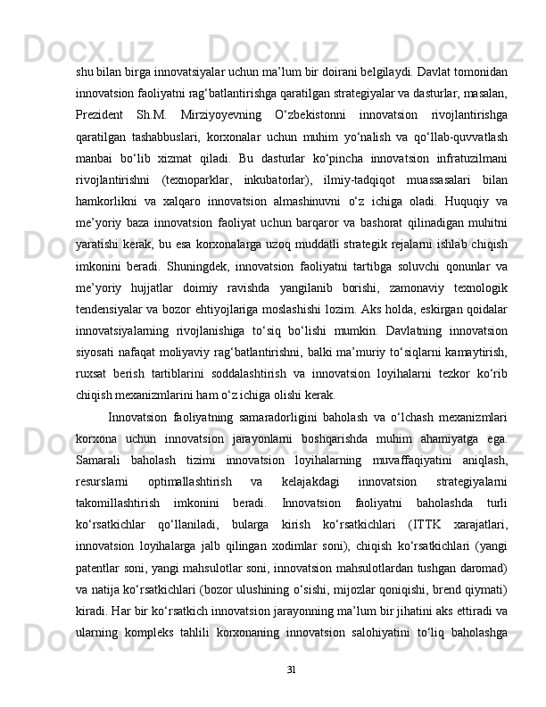 shu bilan birga innovatsiyalar uchun ma’lum bir doirani belgilaydi. Davlat tomonidan
innovatsion faoliyatni rag‘batlantirishga qaratilgan strategiyalar va dasturlar, masalan,
Prezident   Sh.M.   Mirziyoyevning   O‘zbekistonni   innovatsion   rivojlantirishga
qaratilgan   tashabbuslari,   korxonalar   uchun   muhim   yo‘nalish   va   qo‘llab-quvvatlash
manbai   bo‘lib   xizmat   qiladi.   Bu   dasturlar   ko‘pincha   innovatsion   infratuzilmani
rivojlantirishni   (texnoparklar,   inkubatorlar),   ilmiy-tadqiqot   muassasalari   bilan
hamkorlikni   va   xalqaro   innovatsion   almashinuvni   o‘z   ichiga   oladi.   Huquqiy   va
me’yoriy   baza   innovatsion   faoliyat   uchun   barqaror   va   bashorat   qilinadigan   muhitni
yaratishi   kerak,  bu  esa   korxonalarga  uzoq  muddatli  strategik  rejalarni   ishlab  chiqish
imkonini   beradi.   Shuningdek,   innovatsion   faoliyatni   tartibga   soluvchi   qonunlar   va
me’yoriy   hujjatlar   doimiy   ravishda   yangilanib   borishi,   zamonaviy   texnologik
tendensiyalar va bozor ehtiyojlariga moslashishi  lozim. Aks holda, eskirgan qoidalar
innovatsiyalarning   rivojlanishiga   to‘siq   bo‘lishi   mumkin.   Davlatning   innovatsion
siyosati  nafaqat moliyaviy rag‘batlantirishni, balki ma’muriy to‘siqlarni kamaytirish,
ruxsat   berish   tartiblarini   soddalashtirish   va   innovatsion   loyihalarni   tezkor   ko‘rib
chiqish mexanizmlarini ham o‘z ichiga olishi kerak.
Innovatsion   faoliyatning   samaradorligini   baholash   va   o‘lchash   mexanizmlari
korxona   uchun   innovatsion   jarayonlarni   boshqarishda   muhim   ahamiyatga   ega.
Samarali   baholash   tizimi   innovatsion   loyihalarning   muvaffaqiyatini   aniqlash,
resurslarni   optimallashtirish   va   kelajakdagi   innovatsion   strategiyalarni
takomillashtirish   imkonini   beradi.   Innovatsion   faoliyatni   baholashda   turli
ko‘rsatkichlar   qo‘llaniladi,   bularga   kirish   ko‘rsatkichlari   (ITTK   xarajatlari,
innovatsion   loyihalarga   jalb   qilingan   xodimlar   soni),   chiqish   ko‘rsatkichlari   (yangi
patentlar soni, yangi mahsulotlar soni, innovatsion mahsulotlardan tushgan daromad)
va natija ko‘rsatkichlari (bozor ulushining o‘sishi, mijozlar qoniqishi, brend qiymati)
kiradi. Har bir ko‘rsatkich innovatsion jarayonning ma’lum bir jihatini aks ettiradi va
ularning   kompleks   tahlili   korxonaning   innovatsion   salohiyatini   to‘liq   baholashga
31 