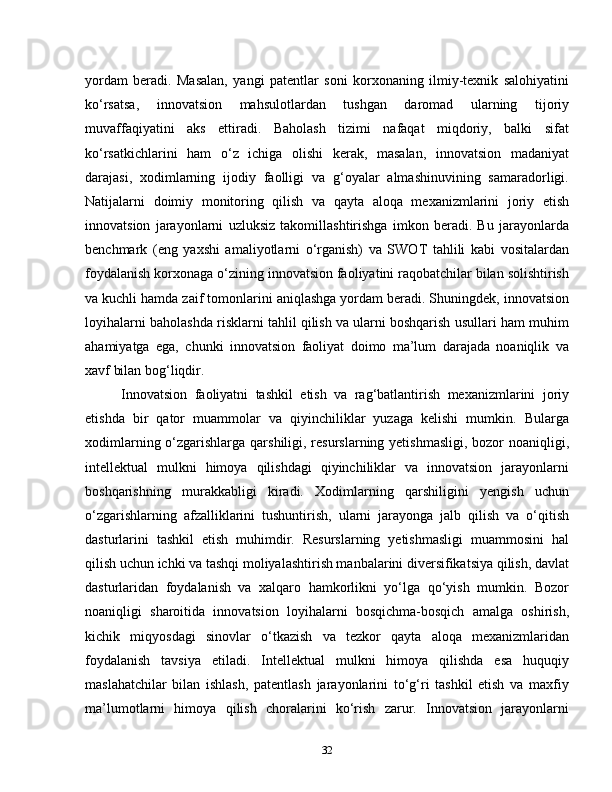 yordam   beradi.   Masalan,   yangi   patentlar   soni   korxonaning   ilmiy-texnik   salohiyatini
ko‘rsatsa,   innovatsion   mahsulotlardan   tushgan   daromad   ularning   tijoriy
muvaffaqiyatini   aks   ettiradi.   Baholash   tizimi   nafaqat   miqdoriy,   balki   sifat
ko‘rsatkichlarini   ham   o‘z   ichiga   olishi   kerak,   masalan,   innovatsion   madaniyat
darajasi,   xodimlarning   ijodiy   faolligi   va   g‘oyalar   almashinuvining   samaradorligi.
Natijalarni   doimiy   monitoring   qilish   va   qayta   aloqa   mexanizmlarini   joriy   etish
innovatsion   jarayonlarni   uzluksiz   takomillashtirishga   imkon   beradi.   Bu   jarayonlarda
benchmark   (eng   yaxshi   amaliyotlarni   o‘rganish)   va   SWOT   tahlili   kabi   vositalardan
foydalanish korxonaga o‘zining innovatsion faoliyatini raqobatchilar bilan solishtirish
va kuchli hamda zaif tomonlarini aniqlashga yordam beradi. Shuningdek, innovatsion
loyihalarni baholashda risklarni tahlil qilish va ularni boshqarish usullari ham muhim
ahamiyatga   ega,   chunki   innovatsion   faoliyat   doimo   ma’lum   darajada   noaniqlik   va
xavf bilan bog‘liqdir.
Innovatsion   faoliyatni   tashkil   etish   va   rag‘batlantirish   mexanizmlarini   joriy
etishda   bir   qator   muammolar   va   qiyinchiliklar   yuzaga   kelishi   mumkin.   Bularga
xodimlarning o‘zgarishlarga qarshiligi, resurslarning yetishmasligi, bozor noaniqligi,
intellektual   mulkni   himoya   qilishdagi   qiyinchiliklar   va   innovatsion   jarayonlarni
boshqarishning   murakkabligi   kiradi.   Xodimlarning   qarshiligini   yengish   uchun
o‘zgarishlarning   afzalliklarini   tushuntirish,   ularni   jarayonga   jalb   qilish   va   o‘qitish
dasturlarini   tashkil   etish   muhimdir.   Resurslarning   yetishmasligi   muammosini   hal
qilish uchun ichki va tashqi moliyalashtirish manbalarini diversifikatsiya qilish, davlat
dasturlaridan   foydalanish   va   xalqaro   hamkorlikni   yo‘lga   qo‘yish   mumkin.   Bozor
noaniqligi   sharoitida   innovatsion   loyihalarni   bosqichma-bosqich   amalga   oshirish,
kichik   miqyosdagi   sinovlar   o‘tkazish   va   tezkor   qayta   aloqa   mexanizmlaridan
foydalanish   tavsiya   etiladi.   Intellektual   mulkni   himoya   qilishda   esa   huquqiy
maslahatchilar   bilan   ishlash,   patentlash   jarayonlarini   to‘g‘ri   tashkil   etish   va   maxfiy
ma’lumotlarni   himoya   qilish   choralarini   ko‘rish   zarur.   Innovatsion   jarayonlarni
32 
