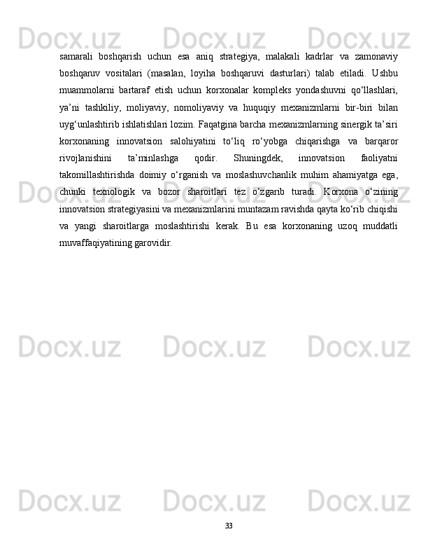 samarali   boshqarish   uchun   esa   aniq   strategiya,   malakali   kadrlar   va   zamonaviy
boshqaruv   vositalari   (masalan,   loyiha   boshqaruvi   dasturlari)   talab   etiladi.   Ushbu
muammolarni   bartaraf   etish   uchun   korxonalar   kompleks   yondashuvni   qo‘llashlari,
ya’ni   tashkiliy,   moliyaviy,   nomoliyaviy   va   huquqiy   mexanizmlarni   bir-biri   bilan
uyg‘unlashtirib ishlatishlari lozim. Faqatgina barcha mexanizmlarning sinergik ta’siri
korxonaning   innovatsion   salohiyatini   to‘liq   ro‘yobga   chiqarishga   va   barqaror
rivojlanishini   ta’minlashga   qodir.   Shuningdek,   innovatsion   faoliyatni
takomillashtirishda   doimiy   o‘rganish   va   moslashuvchanlik   muhim   ahamiyatga   ega,
chunki   texnologik   va   bozor   sharoitlari   tez   o‘zgarib   turadi.   Korxona   o‘zining
innovatsion strategiyasini va mexanizmlarini muntazam ravishda qayta ko‘rib chiqishi
va   yangi   sharoitlarga   moslashtirishi   kerak.   Bu   esa   korxonaning   uzoq   muddatli
muvaffaqiyatining garovidir.
33 