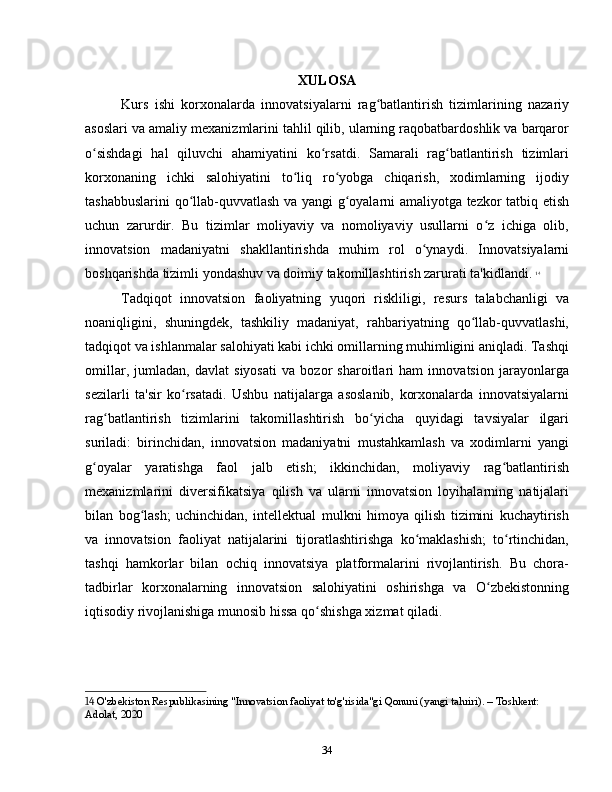 XULOSA
Kurs   ishi   korxonalarda   innovatsiyalarni   rag batlantirish   tizimlarining   nazariyʻ
asoslari va amaliy mexanizmlarini tahlil qilib, ularning raqobatbardoshlik va barqaror
o sishdagi   hal   qiluvchi   ahamiyatini   ko rsatdi.   Samarali   rag batlantirish   tizimlari	
ʻ ʻ ʻ
korxonaning   ichki   salohiyatini   to liq   ro yobga   chiqarish,   xodimlarning   ijodiy	
ʻ ʻ
tashabbuslarini qo llab-quvvatlash va yangi g oyalarni amaliyotga tezkor tatbiq etish	
ʻ ʻ
uchun   zarurdir.   Bu   tizimlar   moliyaviy   va   nomoliyaviy   usullarni   o z   ichiga   olib,	
ʻ
innovatsion   madaniyatni   shakllantirishda   muhim   rol   o ynaydi.   Innovatsiyalarni	
ʻ
boshqarishda tizimli yondashuv va doimiy takomillashtirish zarurati ta'kidlandi.   14
Tadqiqot   innovatsion   faoliyatning   yuqori   riskliligi,   resurs   talabchanligi   va
noaniqligini,   shuningdek,   tashkiliy   madaniyat,   rahbariyatning   qo llab-quvvatlashi,	
ʻ
tadqiqot va ishlanmalar salohiyati kabi ichki omillarning muhimligini aniqladi. Tashqi
omillar,   jumladan,   davlat   siyosati   va   bozor   sharoitlari   ham   innovatsion   jarayonlarga
sezilarli   ta'sir   ko rsatadi.   Ushbu   natijalarga   asoslanib,   korxonalarda   innovatsiyalarni	
ʻ
rag batlantirish   tizimlarini   takomillashtirish   bo yicha   quyidagi   tavsiyalar   ilgari	
ʻ ʻ
suriladi:   birinchidan,   innovatsion   madaniyatni   mustahkamlash   va   xodimlarni   yangi
g oyalar   yaratishga   faol   jalb   etish;   ikkinchidan,   moliyaviy   rag batlantirish	
ʻ ʻ
mexanizmlarini   diversifikatsiya   qilish   va   ularni   innovatsion   loyihalarning   natijalari
bilan   bog lash;   uchinchidan,   intellektual   mulkni   himoya   qilish   tizimini   kuchaytirish	
ʻ
va   innovatsion   faoliyat   natijalarini   tijoratlashtirishga   ko maklashish;   to rtinchidan,	
ʻ ʻ
tashqi   hamkorlar   bilan   ochiq   innovatsiya   platformalarini   rivojlantirish.   Bu   chora-
tadbirlar   korxonalarning   innovatsion   salohiyatini   oshirishga   va   O zbekistonning	
ʻ
iqtisodiy rivojlanishiga munosib hissa qo shishga xizmat qiladi.	
ʻ
14  O'zbekiston Respublikasining "Innovatsion faoliyat to'g'risida"gi Qonuni (yangi tahriri). – Toshkent: 
Adolat, 2020
34 
