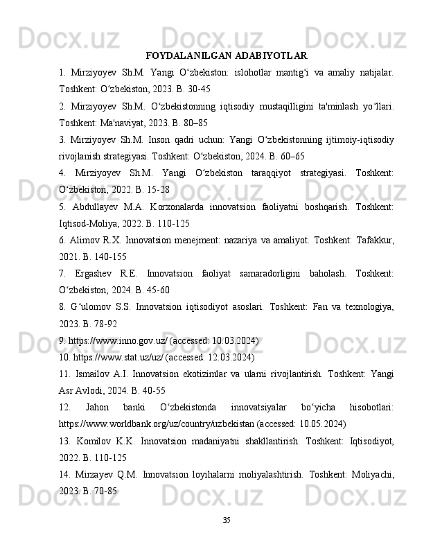 FOYDALANILGAN ADABIYOTLAR
1.   Mirziyoyev   Sh.M.   Yangi   O zbekiston:   islohotlar   mantig i   va   amaliy   natijalar.ʻ ʻ
Toshkent: O zbekiston, 2023. B. 30-45	
ʻ
2.   Mirziyoyev   Sh.M.   O zbekistonning   iqtisodiy   mustaqilligini   ta'minlash   yo llari.	
ʻ ʻ
Toshkent: Ma'naviyat, 2023. B. 80–85
3.   Mirziyoyev   Sh.M.   Inson   qadri   uchun:   Yangi   O zbekistonning   ijtimoiy-iqtisodiy	
ʻ
rivojlanish strategiyasi. Toshkent: O zbekiston, 2024. B. 60–65	
ʻ
4.   Mirziyoyev   Sh.M.   Yangi   O zbekiston   taraqqiyot   strategiyasi.   Toshkent:
ʻ
O zbekiston, 2022. B. 15-28	
ʻ
5.   Abdullayev   M.A.   Korxonalarda   innovatsion   faoliyatni   boshqarish.   Toshkent:
Iqtisod-Moliya, 2022. B. 110-125
6.   Alimov   R.X.   Innovatsion   menejment:   nazariya   va   amaliyot.   Toshkent:   Tafakkur,
2021. B. 140-155
7.   Ergashev   R.E.   Innovatsion   faoliyat   samaradorligini   baholash.   Toshkent:
O zbekiston, 2024. B. 45-60
ʻ
8.   G ulomov   S.S.   Innovatsion   iqtisodiyot   asoslari.   Toshkent:   Fan   va   texnologiya,	
ʻ
2023. B. 78-92
9. https://www.inno.gov.uz/ (accessed: 10.03.2024)
10. https://www.stat.uz/uz/ (accessed: 12.03.2024)
11.   Ismailov   A.I.   Innovatsion   ekotizimlar   va   ularni   rivojlantirish.   Toshkent:   Yangi
Asr Avlodi, 2024. B. 40-55
12.   Jahon   banki   O zbekistonda   innovatsiyalar   bo yicha   hisobotlari:	
ʻ ʻ
https://www.worldbank.org/uz/country/uzbekistan (accessed: 10.05.2024)
13.   Komilov   K.K.   Innovatsion   madaniyatni   shakllantirish.   Toshkent:   Iqtisodiyot,
2022. B. 110-125
14.   Mirzayev   Q.M.   Innovatsion   loyihalarni   moliyalashtirish.   Toshkent:   Moliyachi,
2023. B. 70-85
35 