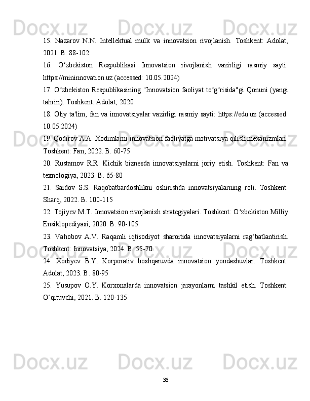 15.   Nazarov   N.N.   Intellektual   mulk   va   innovatsion   rivojlanish.   Toshkent:   Adolat,
2021. B. 88-102
16.   O zbekiston   Respublikasi   Innovatsion   rivojlanish   vazirligi   rasmiy   sayti:ʻ
https://mininnovation.uz (accessed: 10.05.2024)
17. O zbekiston Respublikasining  "Innovatsion faoliyat  to g risida"gi  Qonuni (yangi
ʻ ʻ ʻ
tahriri). Toshkent: Adolat, 2020
18. Oliy ta'lim, fan va innovatsiyalar vazirligi rasmiy sayti:  https://edu.uz (accessed:
10.05.2024)
19. Qodirov A.A. Xodimlarni innovatsion faoliyatga motivatsiya qilish mexanizmlari.
Toshkent: Fan, 2022. B. 60-75
20.   Rustamov   R.R.   Kichik   biznesda   innovatsiyalarni   joriy   etish.   Toshkent:   Fan   va
texnologiya, 2023. B. 65-80
21.   Saidov   S.S.   Raqobatbardoshlikni   oshirishda   innovatsiyalarning   roli.   Toshkent:
Sharq, 2022. B. 100-115
22. Tojiyev M.T. Innovatsion rivojlanish strategiyalari. Toshkent: O zbekiston Milliy	
ʻ
Ensiklopediyasi, 2020. B. 90-105
23.   Vahobov   A.V.   Raqamli   iqtisodiyot   sharoitida   innovatsiyalarni   rag batlantirish.	
ʻ
Toshkent: Innovatsiya, 2024. B. 55-70
24.   Xodiyev   B.Y.   Korporativ   boshqaruvda   innovatsion   yondashuvlar.   Toshkent:
Adolat, 2023. B. 80-95
25.   Yusupov   O.Y.   Korxonalarda   innovatsion   jarayonlarni   tashkil   etish.   Toshkent:
O qituvchi, 2021. B. 120-135	
ʻ
36 