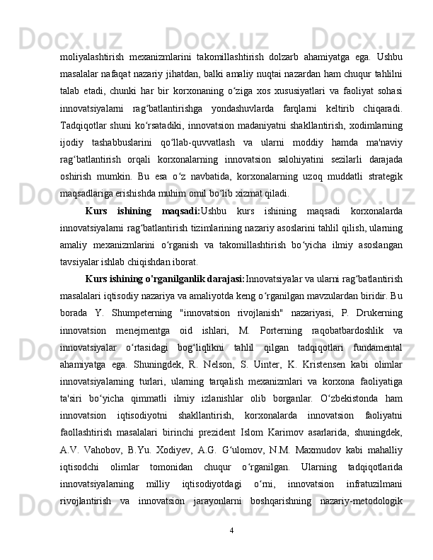 moliyalashtirish   mexanizmlarini   takomillashtirish   dolzarb   ahamiyatga   ega.   Ushbu
masalalar nafaqat nazariy jihatdan, balki amaliy nuqtai nazardan ham chuqur tahlilni
talab   etadi,   chunki   har   bir   korxonaning   o ziga   xos   xususiyatlari   va   faoliyat   sohasiʻ
innovatsiyalarni   rag batlantirishga   yondashuvlarda   farqlarni   keltirib   chiqaradi.	
ʻ
Tadqiqotlar  shuni  ko rsatadiki, innovatsion  madaniyatni  shakllantirish, xodimlarning
ʻ
ijodiy   tashabbuslarini   qo llab-quvvatlash   va   ularni   moddiy   hamda   ma'naviy	
ʻ
rag batlantirish   orqali   korxonalarning   innovatsion   salohiyatini   sezilarli   darajada	
ʻ
oshirish   mumkin.   Bu   esa   o z   navbatida,   korxonalarning   uzoq   muddatli   strategik	
ʻ
maqsadlariga erishishda muhim omil bo lib xizmat qiladi.	
ʻ
Kurs   ishining   maqsadi: Ushbu   kurs   ishining   maqsadi   korxonalarda
innovatsiyalarni rag batlantirish tizimlarining nazariy asoslarini tahlil qilish, ularning	
ʻ
amaliy   mexanizmlarini   o rganish   va   takomillashtirish   bo yicha   ilmiy   asoslangan	
ʻ ʻ
tavsiyalar ishlab chiqishdan iborat.
Kurs ishining o'rganilganlik darajasi: Innovatsiyalar va ularni rag batlantirish	
ʻ
masalalari iqtisodiy nazariya va amaliyotda keng o rganilgan mavzulardan biridir. Bu	
ʻ
borada   Y.   Shumpeterning   "innovatsion   rivojlanish"   nazariyasi,   P.   Drukerning
innovatsion   menejmentga   oid   ishlari,   M.   Porterning   raqobatbardoshlik   va
innovatsiyalar   o rtasidagi   bog liqlikni   tahlil   qilgan   tadqiqotlari   fundamental	
ʻ ʻ
ahamiyatga   ega.   Shuningdek,   R.   Nelson,   S.   Uinter,   K.   Kristensen   kabi   olimlar
innovatsiyalarning   turlari,   ularning   tarqalish   mexanizmlari   va   korxona   faoliyatiga
ta'siri   bo yicha   qimmatli   ilmiy   izlanishlar   olib   borganlar.   O zbekistonda   ham	
ʻ ʻ
innovatsion   iqtisodiyotni   shakllantirish,   korxonalarda   innovatsion   faoliyatni
faollashtirish   masalalari   birinchi   prezident   Islom   Karimov   asarlarida,   shuningdek,
A.V.   Vahobov,   B.Yu.   Xodiyev,   A.G.   G ulomov,   N.M.   Maxmudov   kabi   mahalliy	
ʻ
iqtisodchi   olimlar   tomonidan   chuqur   o rganilgan.   Ularning   tadqiqotlarida	
ʻ
innovatsiyalarning   milliy   iqtisodiyotdagi   o rni,   innovatsion   infratuzilmani	
ʻ
rivojlantirish   va   innovatsion   jarayonlarni   boshqarishning   nazariy-metodologik
4 