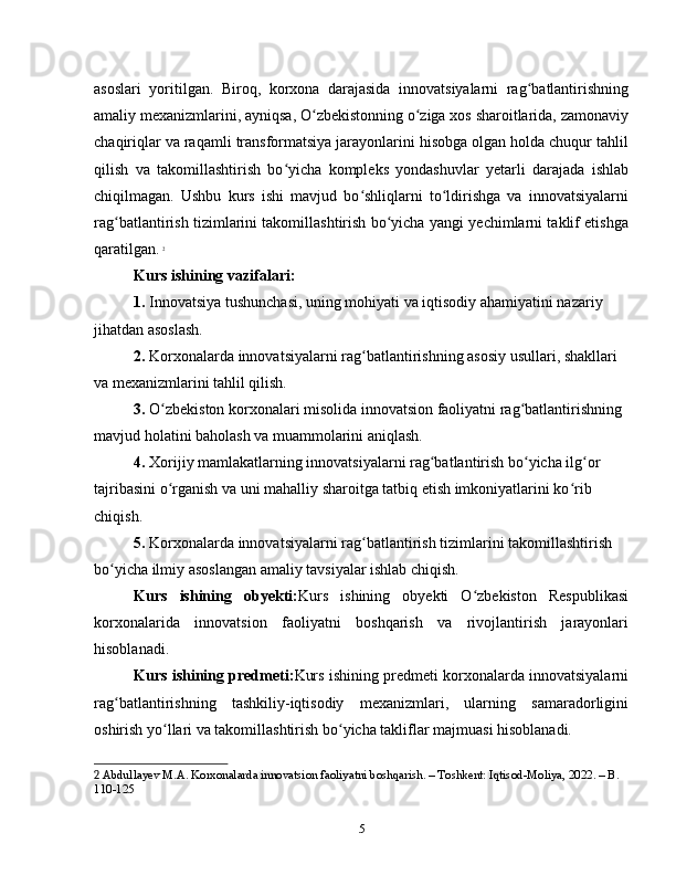 asoslari   yoritilgan.   Biroq,   korxona   darajasida   innovatsiyalarni   rag batlantirishningʻ
amaliy mexanizmlarini, ayniqsa, O zbekistonning o ziga xos sharoitlarida, zamonaviy	
ʻ ʻ
chaqiriqlar va raqamli transformatsiya jarayonlarini hisobga olgan holda chuqur tahlil
qilish   va   takomillashtirish   bo yicha   kompleks   yondashuvlar   yetarli   darajada   ishlab	
ʻ
chiqilmagan.   Ushbu   kurs   ishi   mavjud   bo shliqlarni   to ldirishga   va   innovatsiyalarni	
ʻ ʻ
rag batlantirish tizimlarini takomillashtirish bo yicha yangi yechimlarni taklif etishga	
ʻ ʻ
qaratilgan.   2
Kurs ishining vazifalari:
1.  Innovatsiya tushunchasi, uning mohiyati va iqtisodiy ahamiyatini nazariy 
jihatdan asoslash.
2.  Korxonalarda innovatsiyalarni rag batlantirishning asosiy usullari, shakllari 	
ʻ
va mexanizmlarini tahlil qilish.
3.  O zbekiston korxonalari misolida innovatsion faoliyatni rag batlantirishning 	
ʻ ʻ
mavjud holatini baholash va muammolarini aniqlash.
4.  Xorijiy mamlakatlarning innovatsiyalarni rag batlantirish bo yicha ilg or 	
ʻ ʻ ʻ
tajribasini o rganish va uni mahalliy sharoitga tatbiq etish imkoniyatlarini ko rib 	
ʻ ʻ
chiqish.
5.  Korxonalarda innovatsiyalarni rag batlantirish tizimlarini takomillashtirish 	
ʻ
bo yicha ilmiy asoslangan amaliy tavsiyalar ishlab chiqish.	
ʻ
Kurs   ishining   obyekti: Kurs   ishining   obyekti   O zbekiston   Respublikasi	
ʻ
korxonalarida   innovatsion   faoliyatni   boshqarish   va   rivojlantirish   jarayonlari
hisoblanadi.
Kurs ishining predmeti: Kurs ishining predmeti korxonalarda innovatsiyalarni
rag batlantirishning   tashkiliy-iqtisodiy   mexanizmlari,   ularning   samaradorligini	
ʻ
oshirish yo llari va takomillashtirish bo yicha takliflar majmuasi hisoblanadi.	
ʻ ʻ
2  Abdullayev M.A. Korxonalarda innovatsion faoliyatni boshqarish. – Toshkent: Iqtisod-Moliya, 2022. – B. 
110-125
5 