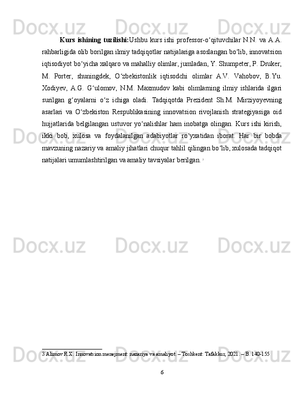 Kurs   ishining   tuzilishi: Ushbu   kurs   ishi   professor-o qituvchilar   N.N.   va   A.A.ʻ
rahbarligida olib borilgan ilmiy tadqiqotlar natijalariga asoslangan bo lib, innovatsion	
ʻ
iqtisodiyot bo yicha xalqaro va mahalliy olimlar, jumladan, Y. Shumpeter, P. Druker,	
ʻ
M.   Porter,   shuningdek,   O zbekistonlik   iqtisodchi   olimlar   A.V.   Vahobov,   B.Yu.	
ʻ
Xodiyev,   A.G.   G ulomov,   N.M.   Maxmudov   kabi   olimlarning   ilmiy   ishlarida   ilgari	
ʻ
surilgan   g oyalarni   o z   ichiga   oladi.   Tadqiqotda   Prezident   Sh.M.   Mirziyoyevning	
ʻ ʻ
asarlari   va   O zbekiston   Respublikasining   innovatsion   rivojlanish   strategiyasiga   oid	
ʻ
hujjatlarida   belgilangan   ustuvor   yo nalishlar   ham   inobatga   olingan.  Kurs   ishi   kirish,	
ʻ
ikki   bob,   xulosa   va   foydalanilgan   adabiyotlar   ro yxatidan   iborat.   Har   bir   bobda	
ʻ
mavzuning nazariy va amaliy jihatlari chuqur tahlil qilingan bo lib, xulosada tadqiqot	
ʻ
natijalari umumlashtirilgan va amaliy tavsiyalar berilgan.   3
3  Alimov R.X. Innovatsion menejment: nazariya va amaliyot. – Toshkent: Tafakkur, 2021. – B. 140-155
6 