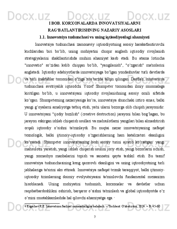 I BOB. KORXONALARDA INNOVATSIYALARNI
RAG‘BATLANTIRISHNING NAZARIY ASOSLARI
1.1. Innovatsiya tushunchasi va uning iqtisodiyotdagi ahamiyati
Innovatsiya   tushunchasi   zamonaviy   iqtisodiyotning   asosiy   harakatlantiruvchi
kuchlaridan   biri   bo lib,   uning   mohiyatini   chuqur   anglash   iqtisodiy   rivojlanishʻ
strategiyalarini   shakllantirishda   muhim   ahamiyat   kasb   etadi.   Bu   atama   lotincha
"innovatio"   so zidan   kelib   chiqqan   bo lib,   "yangilanish",   "o zgarish"   ma'nolarini	
ʻ ʻ ʻ
anglatadi. Iqtisodiy adabiyotlarda innovatsiyaga bo lgan yondashuvlar turli davrlarda	
ʻ
va   turli   maktablar   tomonidan   o ziga   xos   tarzda   talqin   qilingan.   Dastlab,   innovatsiya	
ʻ
tushunchasi   avstriyalik   iqtisodchi   Yozef   Shumpeter   tomonidan   ilmiy   muomalaga
kiritilgan   bo lib,   u   innovatsiyani   iqtisodiy   rivojlanishning   asosiy   omili   sifatida	
ʻ
ko rgan. Shumpeterning nazariyasiga ko ra, innovatsiya shunchaki  ixtiro emas, balki	
ʻ ʻ
yangi g oyalarni amaliyotga tatbiq etish, ya'ni ularni bozorga olib chiqish jarayonidir.	
ʻ
U   innovatsiyani   "ijodiy   buzilish"   (creative   destruction)   jarayoni   bilan   bog lagan,   bu	
ʻ
jarayon eskirgan ishlab chiqarish usullari va mahsulotlarni yangilari bilan almashtirish
orqali   iqtisodiy   o sishni   ta'minlaydi.   Bu   nuqtai   nazar   innovatsiyaning   nafaqat	
ʻ
texnologik,   balki   ijtimoiy-iqtisodiy   o zgarishlarning   ham   katalizatori   ekanligini	
ʻ
ko rsatadi.   Shumpeter   innovatsiyaning   besh   asosiy   turini   ajratib   ko rsatgan:   yangi	
ʻ ʻ
mahsulotni yaratish, yangi ishlab chiqarish usulini joriy etish, yangi bozorlarni ochish,
yangi   xomashyo   manbalarini   topish   va   sanoatni   qayta   tashkil   etish.   Bu   tasnif
innovatsiya   tushunchasining   keng   qamrovli   ekanligini   va   uning   iqtisodiyotning   turli
jabhalariga ta'sirini aks ettiradi. Innovatsiya nafaqat texnik taraqqiyot, balki ijtimoiy-
iqtisodiy   tizimlarning   doimiy   evolyutsiyasini   ta'minlovchi   fundamental   mexanizm
hisoblanadi.   Uning   mohiyatini   tushunish,   korxonalar   va   davlatlar   uchun
raqobatbardoshlikni oshirish, barqaror o sishni ta'minlash va global iqtisodiyotda o z	
ʻ ʻ
o rnini mustahkamlashda hal qiluvchi ahamiyatga ega.	
ʻ   4
4  Ergashev R.E. Innovatsion faoliyat samaradorligini baholash. – Toshkent: O'zbekiston, 2024. – B. 45-60
7 