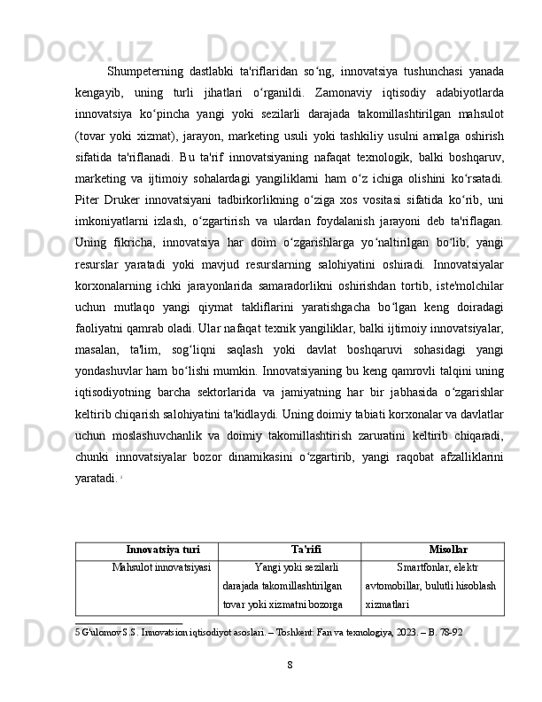 Shumpeterning   dastlabki   ta'riflaridan   so ng,   innovatsiya   tushunchasi   yanadaʻ
kengayib,   uning   turli   jihatlari   o rganildi.   Zamonaviy   iqtisodiy   adabiyotlarda	
ʻ
innovatsiya   ko pincha   yangi   yoki   sezilarli   darajada   takomillashtirilgan   mahsulot	
ʻ
(tovar   yoki   xizmat),   jarayon,   marketing   usuli   yoki   tashkiliy   usulni   amalga   oshirish
sifatida   ta'riflanadi.   Bu   ta'rif   innovatsiyaning   nafaqat   texnologik,   balki   boshqaruv,
marketing   va   ijtimoiy   sohalardagi   yangiliklarni   ham   o z   ichiga   olishini   ko rsatadi.	
ʻ ʻ
Piter   Druker   innovatsiyani   tadbirkorlikning   o ziga   xos   vositasi   sifatida   ko rib,   uni	
ʻ ʻ
imkoniyatlarni   izlash,   o zgartirish   va   ulardan   foydalanish   jarayoni   deb   ta'riflagan.	
ʻ
Uning   fikricha,   innovatsiya   har   doim   o zgarishlarga   yo naltirilgan   bo lib,   yangi	
ʻ ʻ ʻ
resurslar   yaratadi   yoki   mavjud   resurslarning   salohiyatini   oshiradi.   Innovatsiyalar
korxonalarning   ichki   jarayonlarida   samaradorlikni   oshirishdan   tortib,   iste'molchilar
uchun   mutlaqo   yangi   qiymat   takliflarini   yaratishgacha   bo lgan   keng   doiradagi	
ʻ
faoliyatni qamrab oladi. Ular nafaqat texnik yangiliklar, balki ijtimoiy innovatsiyalar,
masalan,   ta'lim,   sog liqni   saqlash   yoki   davlat   boshqaruvi   sohasidagi   yangi	
ʻ
yondashuvlar ham bo lishi mumkin. Innovatsiyaning bu keng qamrovli talqini uning
ʻ
iqtisodiyotning   barcha   sektorlarida   va   jamiyatning   har   bir   jabhasida   o zgarishlar	
ʻ
keltirib chiqarish salohiyatini ta'kidlaydi. Uning doimiy tabiati korxonalar va davlatlar
uchun   moslashuvchanlik   va   doimiy   takomillashtirish   zaruratini   keltirib   chiqaradi,
chunki   innovatsiyalar   bozor   dinamikasini   o zgartirib,   yangi   raqobat   afzalliklarini	
ʻ
yaratadi.   5
Innovatsiya turi Ta'rifi Misollar
Mahsulot innovatsiyasi Yangi yoki sezilarli 
darajada takomillashtirilgan 
tovar yoki xizmatni bozorga  Smartfonlar, elektr 
avtomobillar, bulutli hisoblash 
xizmatlari
5  G'ulomov S.S. Innovatsion iqtisodiyot asoslari. – Toshkent: Fan va texnologiya, 2023. – B. 78-92
8 