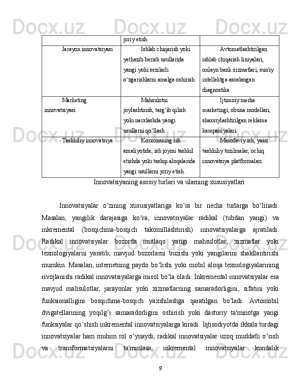 joriy etish.
Jarayon innovatsiyasi Ishlab chiqarish yoki 
yetkazib berish usullarida 
yangi yoki sezilarli 
o zgarishlarni amalga oshirish.ʻ Avtomatlashtirilgan 
ishlab chiqarish liniyalari, 
onlayn bank xizmatlari, sun'iy 
intellektga asoslangan 
diagnostika
Marketing 
innovatsiyasi Mahsulotni 
joylashtirish, targ ib qilish 	
ʻ
yoki narxlashda yangi 
usullarni qo llash.	
ʻ Ijtimoiy media 
marketingi, obuna modellari, 
shaxsiylashtirilgan reklama 
kampaniyalari
Tashkiliy innovatsiya Korxonaning ish 
amaliyotida, ish joyini tashkil 
etishda yoki tashqi aloqalarida 
yangi usullarni joriy etish. Masofaviy ish, yassi 
tashkiliy tuzilmalar, ochiq 
innovatsiya platformalari
Innovatsiyaning asosiy turlari va ularning xususiyatlari
Innovatsiyalar   o zining   xususiyatlariga   ko ra   bir   necha   turlarga   bo linadi.	
ʻ ʻ ʻ
Masalan,   yangilik   darajasiga   ko ra,   innovatsiyalar   radikal   (tubdan   yangi)   va	
ʻ
inkremental   (bosqichma-bosqich   takomillashtirish)   innovatsiyalarga   ajratiladi.
Radikal   innovatsiyalar   bozorda   mutlaqo   yangi   mahsulotlar,   xizmatlar   yoki
texnologiyalarni   yaratib,   mavjud   bozorlarni   buzishi   yoki   yangilarini   shakllantirishi
mumkin.   Masalan,   internetning   paydo   bo lishi   yoki   mobil   aloqa   texnologiyalarining	
ʻ
rivojlanishi radikal innovatsiyalarga misol bo la oladi. Inkremental innovatsiyalar esa	
ʻ
mavjud   mahsulotlar,   jarayonlar   yoki   xizmatlarning   samaradorligini,   sifatini   yoki
funksionalligini   bosqichma-bosqich   yaxshilashga   qaratilgan   bo ladi.   Avtomobil	
ʻ
dvigatellarining   yoqilg i   samaradorligini   oshirish   yoki   dasturiy   ta'minotga   yangi	
ʻ
funksiyalar qo shish inkremental innovatsiyalarga kiradi. Iqtisodiyotda ikkala turdagi	
ʻ
innovatsiyalar  ham  muhim rol  o ynaydi; radikal innovatsiyalar uzoq muddatli o sish	
ʻ ʻ
va   transformatsiyalarni   ta'minlasa,   inkremental   innovatsiyalar   kundalik
9 