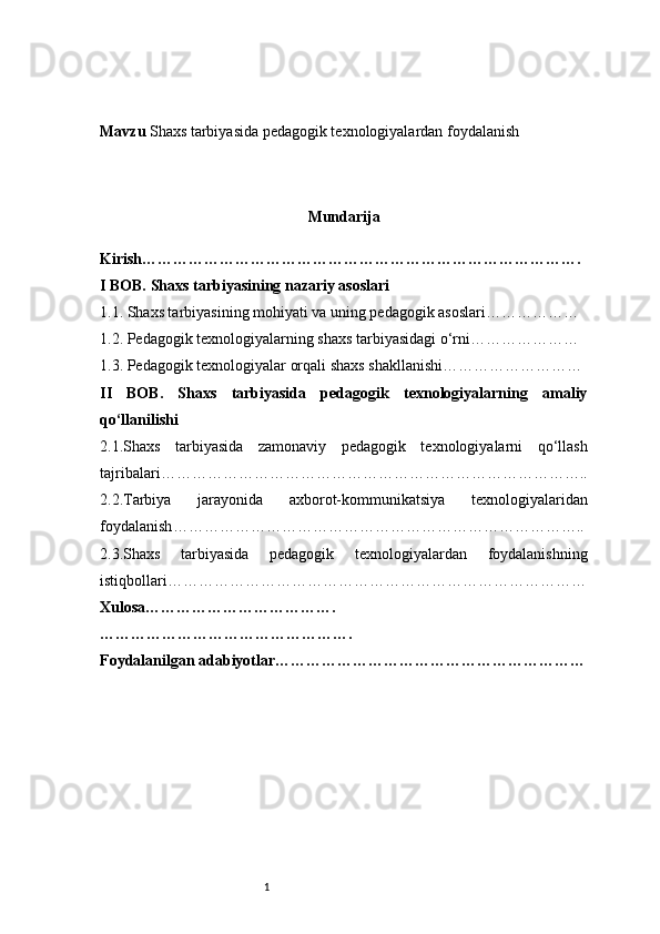 1Mavzu  Shaxs tarbiyasida pedagogik texnologiyalardan foydalanish
Mundarija
Kirish ………………………………………………………………………….
I BOB. Shaxs tarbiyasining nazariy asoslari
1.1. Shaxs tarbiyasining mohiyati va uning pedagogik asoslari ………………
1.2. Pedagogik texnologiyalarning shaxs tarbiyasidagi o‘rni …………………
1.3. Pedagogik texnologiyalar orqali shaxs shakllanishi ………………………
II   BOB.   Shaxs   tarbiyasida   pedagogik   texnologiyalarning   amaliy
qo‘llanilishi
2.1.Shaxs   tarbiyasida   zamonaviy   pedagogik   texnologiyalarni   qo‘llash
tajribalari ………………………………………………………………………..
2.2.Tarbiya   jarayonida   axborot-kommunikatsiya   texnologiyalaridan
foydalanish ……………………………………………………………………..
2.3.Shaxs   tarbiyasida   pedagogik   texnologiyalardan   foydalanishning
istiqbollari ………………………………………………………………………
Xulosa ……………………………….
………………………………………….
Foydalanilgan adabiyotlar…………………………………………………… 