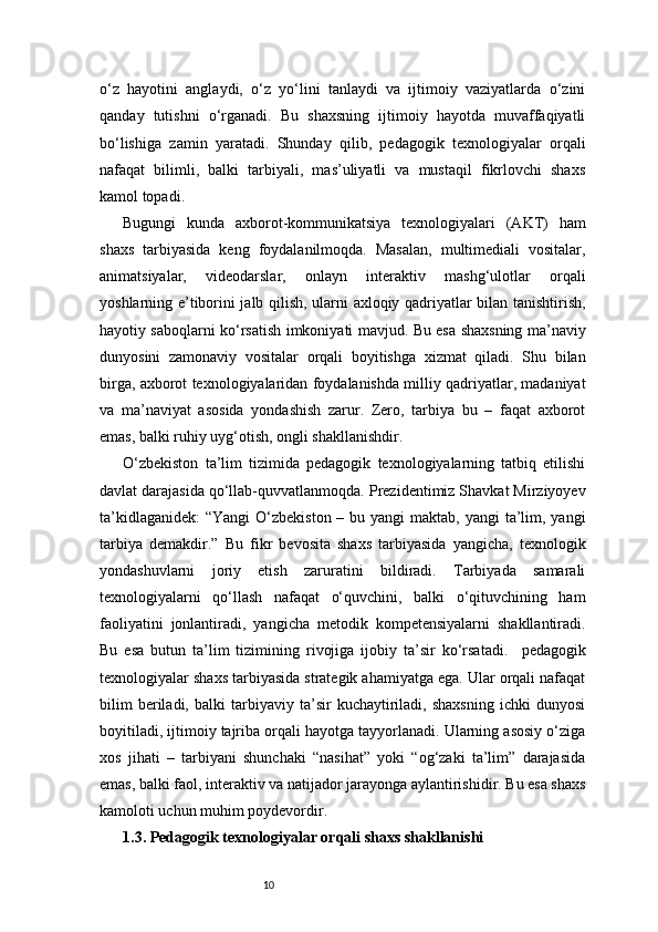 10o‘z   hayotini   anglaydi,   o‘z   yo‘lini   tanlaydi   va   ijtimoiy   vaziyatlarda   o‘zini
qanday   tutishni   o‘rganadi.   Bu   shaxsning   ijtimoiy   hayotda   muvaffaqiyatli
bo‘lishiga   zamin   yaratadi.   Shunday   qilib,   pedagogik   texnologiyalar   orqali
nafaqat   bilimli,   balki   tarbiyali,   mas’uliyatli   va   mustaqil   fikrlovchi   shaxs
kamol topadi.
Bugungi   kunda   axborot-kommunikatsiya   texnologiyalari   (AKT)   ham
shaxs   tarbiyasida   keng   foydalanilmoqda.   Masalan,   multimediali   vositalar,
animatsiyalar,   videodarslar,   onlayn   interaktiv   mashg‘ulotlar   orqali
yoshlarning e’tiborini jalb qilish, ularni axloqiy qadriyatlar bilan tanishtirish,
hayotiy saboqlarni ko‘rsatish imkoniyati mavjud. Bu esa shaxsning ma’naviy
dunyosini   zamonaviy   vositalar   orqali   boyitishga   xizmat   qiladi.   Shu   bilan
birga, axborot texnologiyalaridan foydalanishda milliy qadriyatlar, madaniyat
va   ma’naviyat   asosida   yondashish   zarur.   Zero,   tarbiya   bu   –   faqat   axborot
emas, balki ruhiy uyg‘otish, ongli shakllanishdir.
O‘zbekiston   ta’lim   tizimida   pedagogik   texnologiyalarning   tatbiq   etilishi
davlat darajasida qo‘llab-quvvatlanmoqda. Prezidentimiz Shavkat Mirziyoyev
ta’kidlaganidek:  “Yangi  O‘zbekiston – bu yangi  maktab,  yangi  ta’lim, yangi
tarbiya   demakdir.”   Bu   fikr   bevosita   shaxs   tarbiyasida   yangicha,   texnologik
yondashuvlarni   joriy   etish   zaruratini   bildiradi.   Tarbiyada   samarali
texnologiyalarni   qo‘llash   nafaqat   o‘quvchini,   balki   o‘qituvchining   ham
faoliyatini   jonlantiradi,   yangicha   metodik   kompetensiyalarni   shakllantiradi.
Bu   esa   butun   ta’lim   tizimining   rivojiga   ijobiy   ta’sir   ko‘rsatadi.     pedagogik
texnologiyalar shaxs tarbiyasida strategik ahamiyatga ega. Ular orqali nafaqat
bilim   beriladi,   balki   tarbiyaviy   ta’sir   kuchaytiriladi,   shaxsning   ichki   dunyosi
boyitiladi, ijtimoiy tajriba orqali hayotga tayyorlanadi. Ularning asosiy o‘ziga
xos   jihati   –   tarbiyani   shunchaki   “nasihat”   yoki   “og‘zaki   ta’lim”   darajasida
emas, balki faol, interaktiv va natijador jarayonga aylantirishidir. Bu esa shaxs
kamoloti uchun muhim poydevordir.
1.3. Pedagogik texnologiyalar orqali shaxs shakllanishi 