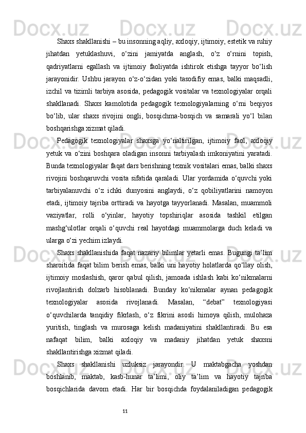 11Shaxs shakllanishi – bu insonning aqliy, axloqiy, ijtimoiy, estetik va ruhiy
jihatdan   yetuklashuvi,   o‘zini   jamiyatda   anglash,   o‘z   o‘rnini   topish,
qadriyatlarni   egallash   va   ijtimoiy   faoliyatda   ishtirok   etishga   tayyor   bo‘lish
jarayonidir.   Ushbu   jarayon   o‘z-o‘zidan   yoki   tasodifiy   emas,   balki   maqsadli,
izchil va tizimli tarbiya asosida, pedagogik vositalar va texnologiyalar orqali
shakllanadi.   Shaxs   kamolotida   pedagogik   texnologiyalarning   o‘rni   beqiyos
bo‘lib,   ular   shaxs   rivojini   ongli,   bosqichma-bosqich   va   samarali   yo‘l   bilan
boshqarishga xizmat qiladi.
Pedagogik   texnologiyalar   shaxsga   yo‘naltirilgan,   ijtimoiy   faol,   axloqiy
yetuk   va   o‘zini   boshqara   oladigan   insonni   tarbiyalash   imkoniyatini   yaratadi.
Bunda texnologiyalar faqat dars berishning texnik vositalari emas, balki shaxs
rivojini   boshqaruvchi   vosita   sifatida   qaraladi.  Ular   yordamida   o‘quvchi   yoki
tarbiyalanuvchi   o‘z   ichki   dunyosini   anglaydi,   o‘z   qobiliyatlarini   namoyon
etadi,   ijtimoiy   tajriba   orttiradi   va   hayotga   tayyorlanadi.   Masalan,   muammoli
vaziyatlar,   rolli   o‘yinlar,   hayotiy   topshiriqlar   asosida   tashkil   etilgan
mashg‘ulotlar   orqali   o‘quvchi   real   hayotdagi   muammolarga   duch   keladi   va
ularga o‘zi yechim izlaydi.
Shaxs   shakllanishida   faqat   nazariy   bilimlar   yetarli   emas.   Bugungi   ta’lim
sharoitida faqat bilim berish emas, balki uni hayotiy holatlarda qo‘llay olish,
ijtimoiy   moslashish,   qaror   qabul   qilish,   jamoada   ishlash   kabi   ko‘nikmalarni
rivojlantirish   dolzarb   hisoblanadi.   Bunday   ko‘nikmalar   aynan   pedagogik
texnologiyalar   asosida   rivojlanadi.   Masalan,   “debat”   texnologiyasi
o‘quvchilarda   tanqidiy   fikrlash,   o‘z   fikrini   asosli   himoya   qilish,   mulohaza
yuritish,   tinglash   va   murosaga   kelish   madaniyatini   shakllantiradi.   Bu   esa
nafaqat   bilim,   balki   axloqiy   va   madaniy   jihatdan   yetuk   shaxsni
shakllantirishga xizmat qiladi.
Shaxs   shakllanishi   uzluksiz   jarayondir.   U   maktabgacha   yoshdan
boshlanib,   maktab,   kasb-hunar   ta’limi,   oliy   ta’lim   va   hayotiy   tajriba
bosqichlarida   davom   etadi.   Har   bir   bosqichda   foydalaniladigan   pedagogik 