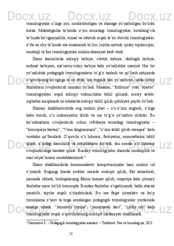 12texnologiyalar   o‘ziga   xos,   moslashtirilgan   va   shaxsga   yo‘naltirilgan   bo‘lishi
kerak.   Maktabgacha   ta’limda   o‘yin   asosidagi   texnologiyalar,   boshlang‘ich
ta’limda ko‘rgazmalilik, vizual va eshitish orqali ta’sir etuvchi texnologiyalar,
o‘rta va oliy ta’limda esa muammoli ta’lim, loyiha metodi, ijodiy topshiriqlar,
mustaqil ta’lim texnologiyalari muhim ahamiyat kasb etadi.
Shaxs   kamolotida   axloqiy   tarbiya,   estetik   tarbiya,   ekologik   tarbiya,
mehnat   tarbiyasi,   ma’naviy-ruhiy   tarbiya   kabi   yo‘nalishlar   mavjud.   Har   bir
yo‘nalishda   pedagogik   texnologiyalarni   to‘g‘ri   tanlash   va   qo‘llash   natijasida
o‘quvchining   ko‘ngliga   ta’sir   etish,   uni   ezgulik  sari   yo‘naltirish,   unda   ijobiy
fazilatlarni rivojlantirish mumkin bo‘ladi. Masalan, “fishbone” yoki “klaster”
texnologiyalari   orqali   axloqiy   tushunchalar   tahlil   qilinadi,   asosiy   sabab-
oqibatlar aniqlanadi va bolalarda axloqiy tahlil qilish qobiliyati paydo bo‘ladi.
Shaxsni   shakllantirishda   eng   muhim   jihat   –   o‘z-o‘zini   anglash,   o‘ziga
baho   berish,   o‘z   imkoniyatini   bilish   va   uni   to‘g‘ri   yo‘naltira   olishdir.   Bu
ko‘nikmalarni   rivojlantirish   uchun   refleksiya   asosidagi   texnologiyalar   –
“konsepsiya kartasi”, “Venn diagrammasi”, “o‘zini tahlil qilish varaqasi” kabi
vositalar   qo‘llaniladi.   O‘quvchi   o‘z   bilimini,   faoliyatini,   munosabatini   tahlil
qiladi,   o‘zidagi   kamchilik   va   ustunliklarni   ko‘radi,   shu   asosda   o‘z   shaxsini
rivojlantirishga harakat qiladi. Bunday texnologiyalar shaxsda mustaqillik va
mas’uliyat hissini mustahkamlaydi. 4
Shaxs   shakllanishida   kommunikativ   kompetensiyalar   ham   muhim   rol
o‘ynaydi.   Bugungi   kunda   yoshlar   orasida   muloqot   qilish,   fikr   almashish,
jamoada   ishlash,   boshqalarning   fikrini   hurmat   qilish,   empatiya   kabi   ijtimoiy
fazilatlar zarur bo‘lib bormoqda. Bunday fazilatlar o‘rgatilmaydi, balki sharoit
yaratilib,   tajriba   orqali   o‘zlashtiriladi.   Bu   esa   faqat   interaktiv   va   ko‘p
tomonlama   o‘zaro   ta’sirga   asoslangan   pedagogik   texnologiyalar   yordamida
amalga   oshadi.   “Jamoaviy   loyiha”,   “munozarali   dars”,   “ijodiy   ish”   kabi
texnologiyalar orqali o‘quvchilarning muloqot madaniyati shakllanadi.
4
  Usmonova S. – Pedagogik texnologiyalar asoslari. – Toshkent: Fan va texnologiya, 2021.