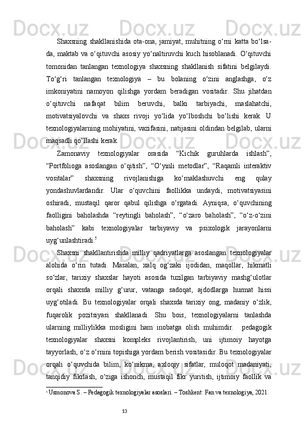 13Shaxsning   shakllanishida   ota-ona,   jamiyat,   muhitning   o‘rni   katta   bo‘lsa-
da,   maktab   va   o‘qituvchi   asosiy   yo‘naltiruvchi   kuch   hisoblanadi.   O‘qituvchi
tomonidan   tanlangan   texnologiya   shaxsning   shakllanish   sifatini   belgilaydi.
To‘g‘ri   tanlangan   texnologiya   –   bu   bolaning   o‘zini   anglashga,   o‘z
imkoniyatini   namoyon   qilishga   yordam   beradigan   vositadir.   Shu   jihatdan
o‘qituvchi   nafaqat   bilim   beruvchi,   balki   tarbiyachi,   maslahatchi,
motivatsiyalovchi   va   shaxs   rivoji   yo‘lida   yo‘lboshchi   bo‘lishi   kerak.   U
texnologiyalarning   mohiyatini,  vazifasini,   natijasini   oldindan  belgilab,   ularni
maqsadli qo‘llashi kerak.
Zamonaviy   texnologiyalar   orasida   “Kichik   guruhlarda   ishlash”,
“Portfolioga   asoslangan   o‘qitish”,   “O‘yinli   metodlar”,   “Raqamli   interaktiv
vositalar”   shaxsning   rivojlanishiga   ko‘maklashuvchi   eng   qulay
yondashuvlardandir.   Ular   o‘quvchini   faollikka   undaydi,   motivatsiyasini
oshiradi,   mustaqil   qaror   qabul   qilishga   o‘rgatadi.   Ayniqsa,   o‘quvchining
faolligini   baholashda   “reytingli   baholash”,   “o‘zaro   baholash”,   “o‘z-o‘zini
baholash”   kabi   texnologiyalar   tarbiyaviy   va   psixologik   jarayonlarni
uyg‘unlashtiradi. 5
Shaxsni   shakllantirishda   milliy   qadriyatlarga   asoslangan   texnologiyalar
alohida   o‘rin   tutadi.   Masalan,   xalq   og‘zaki   ijodidan,   maqollar,   hikmatli
so‘zlar,   tarixiy   shaxslar   hayoti   asosida   tuzilgan   tarbiyaviy   mashg‘ulotlar
orqali   shaxsda   milliy   g‘urur,   vatanga   sadoqat,   ajdodlarga   hurmat   hissi
uyg‘otiladi.   Bu   texnologiyalar   orqali   shaxsda   tarixiy   ong,   madaniy   o‘zlik,
fuqarolik   pozitsiyasi   shakllanadi.   Shu   bois,   texnologiyalarni   tanlashda
ularning   milliylikka   mosligini   ham   inobatga   olish   muhimdir.     pedagogik
texnologiyalar   shaxsni   kompleks   rivojlantirish,   uni   ijtimoiy   hayotga
tayyorlash, o‘z o‘rnini topishiga yordam berish vositasidir. Bu texnologiyalar
orqali   o‘quvchida   bilim,   ko‘nikma,   axloqiy   sifatlar,   muloqot   madaniyati,
tanqidiy   fikrlash,   o‘ziga   ishonch,   mustaqil   fikr   yuritish,   ijtimoiy   faollik   va
5
  Usmonova S. – Pedagogik texnologiyalar asoslari. – Toshkent: Fan va texnologiya, 2021. 